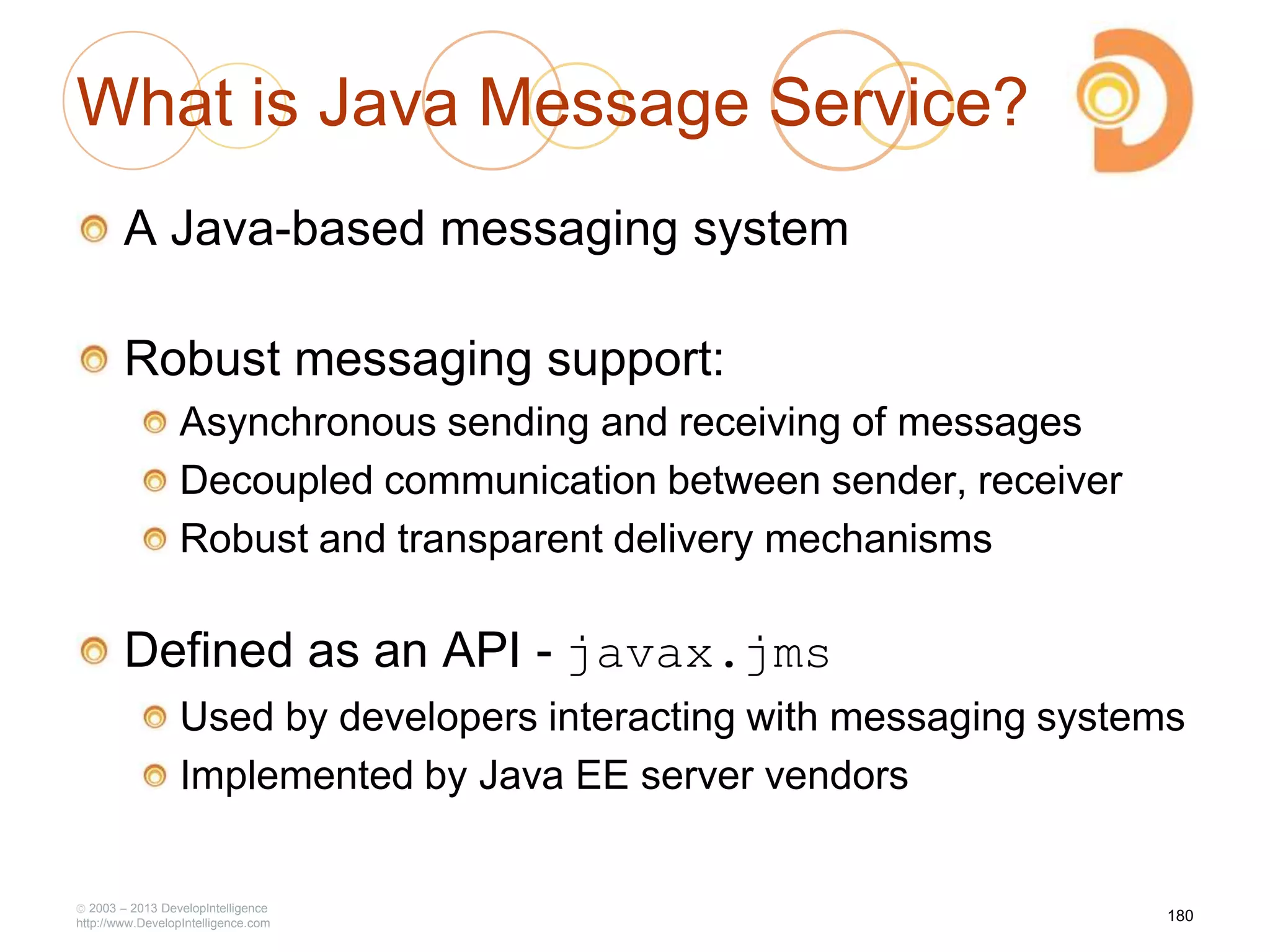 2003 – 2013 DevelopIntelligence
http://www.DevelopIntelligence.com
What is Java Message Service?
A Java-based messaging system
Robust messaging support:
Asynchronous sending and receiving of messages
Decoupled communication between sender, receiver
Robust and transparent delivery mechanisms
Defined as an API - javax.jms
Used by developers interacting with messaging systems
Implemented by Java EE server vendors
180
 