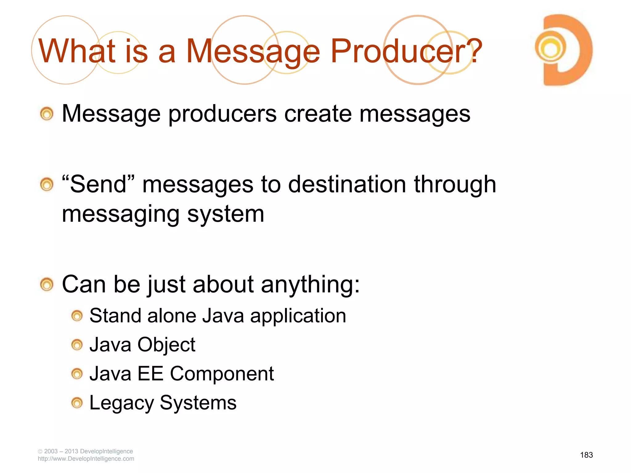 2003 – 2013 DevelopIntelligence
http://www.DevelopIntelligence.com
What is a Message Producer?
Message producers create messages
―Send‖ messages to destination through
messaging system
Can be just about anything:
Stand alone Java application
Java Object
Java EE Component
Legacy Systems
183
 