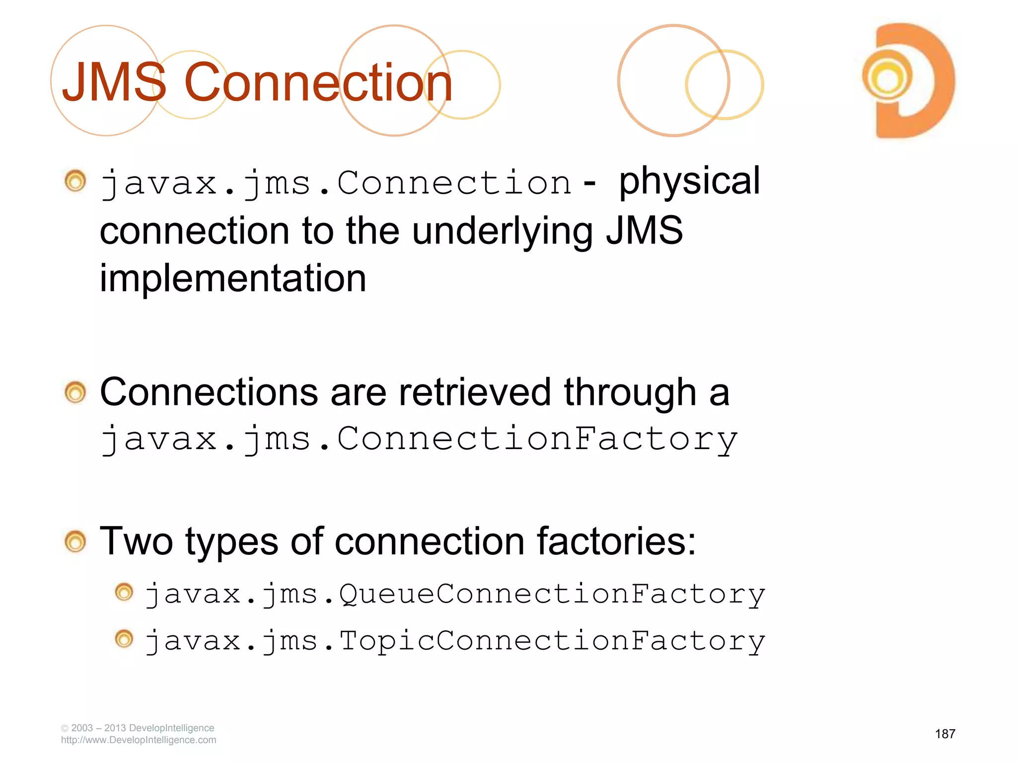 JMS Connection
javax.jms.Connection - physical
connection to the underlying JMS
implementation
Connections are retrieved through a
javax.jms.ConnectionFactory
Two types of connection factories:
javax.jms.QueueConnectionFactory
javax.jms.TopicConnectionFactory
2003 – 2013 DevelopIntelligence
http://www.DevelopIntelligence.com
187
 