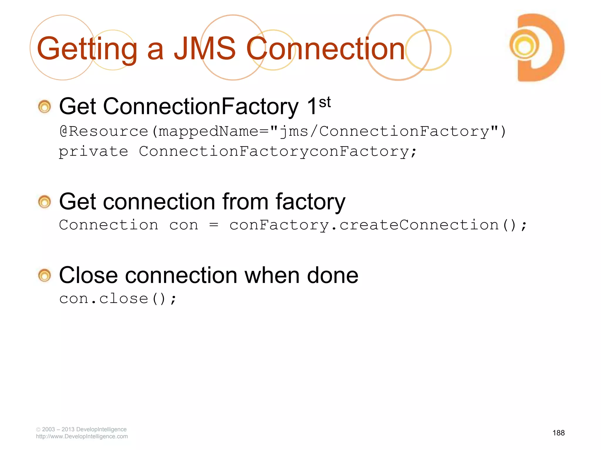 Getting a JMS Connection
Get ConnectionFactory 1st
@Resource(mappedName="jms/ConnectionFactory")
private ConnectionFactoryconFactory;
Get connection from factory
Connection con = conFactory.createConnection();
Close connection when done
con.close();
2003 – 2013 DevelopIntelligence
http://www.DevelopIntelligence.com
188
 