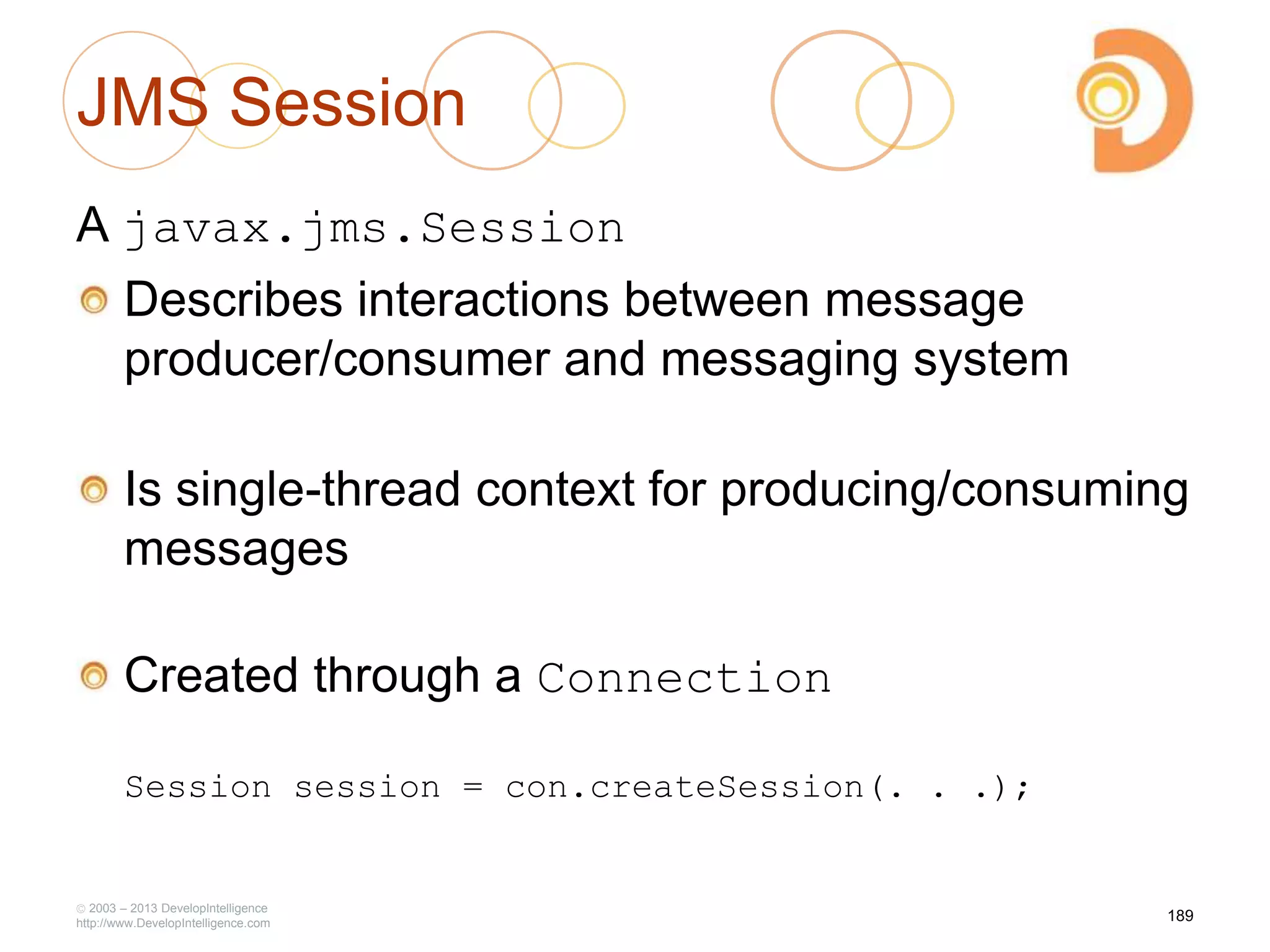 JMS Session
A javax.jms.Session
Describes interactions between message
producer/consumer and messaging system
Is single-thread context for producing/consuming
messages
Created through a Connection
Session session = con.createSession(. . .);
2003 – 2013 DevelopIntelligence
http://www.DevelopIntelligence.com
189
 
