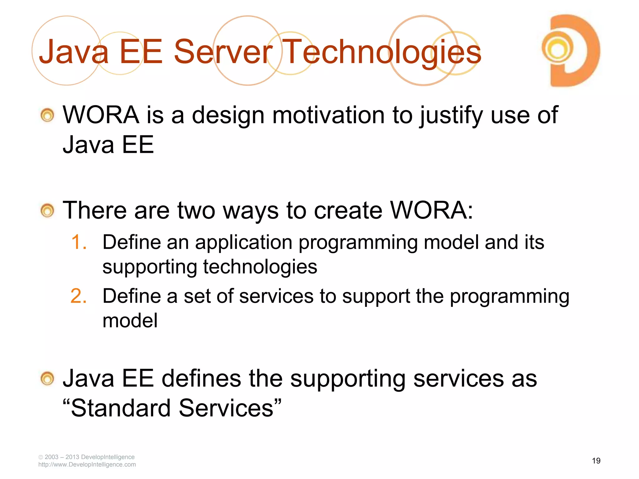 Java EE Server Technologies
WORA is a design motivation to justify use of
Java EE
There are two ways to create WORA:
1. Define an application programming model and its
supporting technologies
2. Define a set of services to support the programming
model
Java EE defines the supporting services as
―Standard Services‖
2003 – 2013 DevelopIntelligence
http://www.DevelopIntelligence.com
19
 