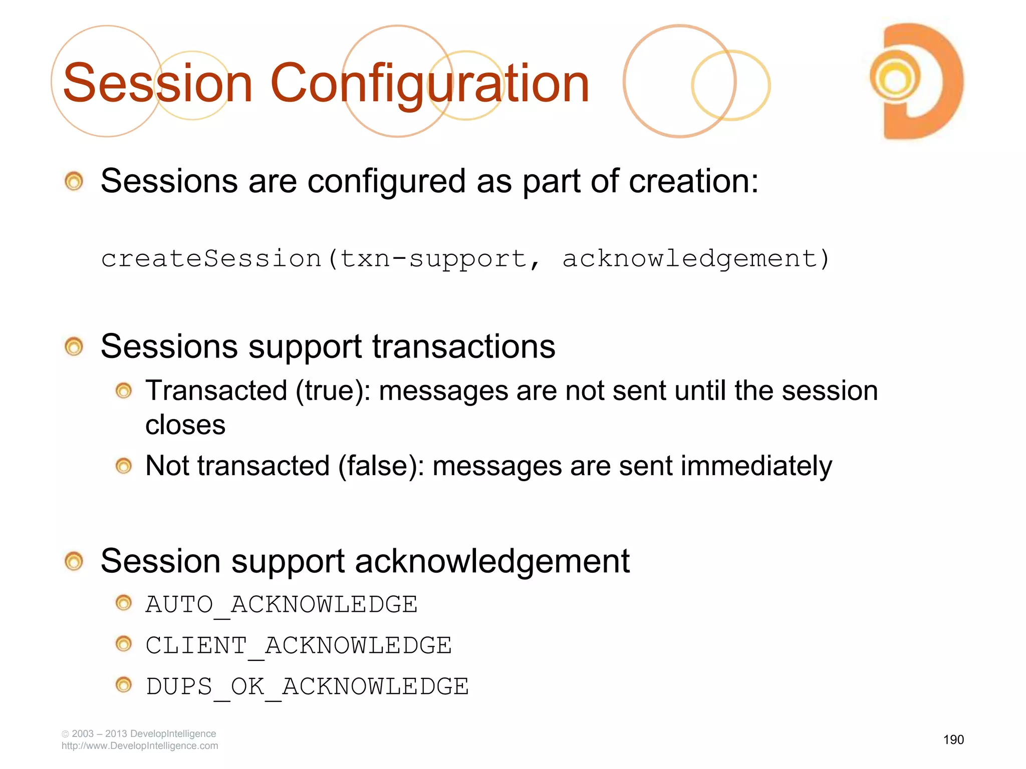 Session Configuration
Sessions are configured as part of creation:
createSession(txn-support, acknowledgement)
Sessions support transactions
Transacted (true): messages are not sent until the session
closes
Not transacted (false): messages are sent immediately
Session support acknowledgement
AUTO_ACKNOWLEDGE
CLIENT_ACKNOWLEDGE
DUPS_OK_ACKNOWLEDGE
2003 – 2013 DevelopIntelligence
http://www.DevelopIntelligence.com
190
 