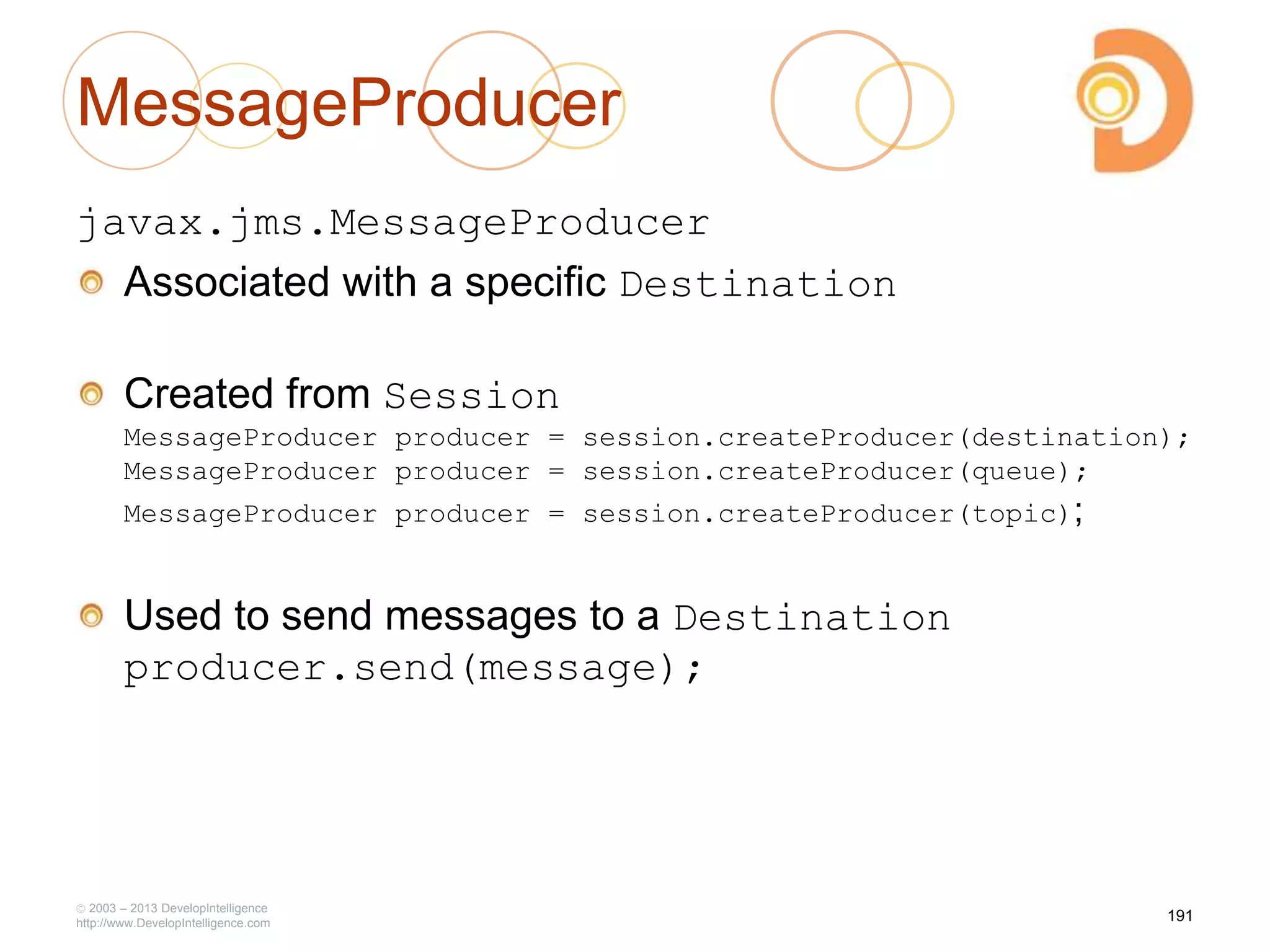 MessageProducer
javax.jms.MessageProducer
Associated with a specific Destination
Created from Session
MessageProducer producer = session.createProducer(destination);
MessageProducer producer = session.createProducer(queue);
MessageProducer producer = session.createProducer(topic);
Used to send messages to a Destination
producer.send(message);
2003 – 2013 DevelopIntelligence
http://www.DevelopIntelligence.com
191
 