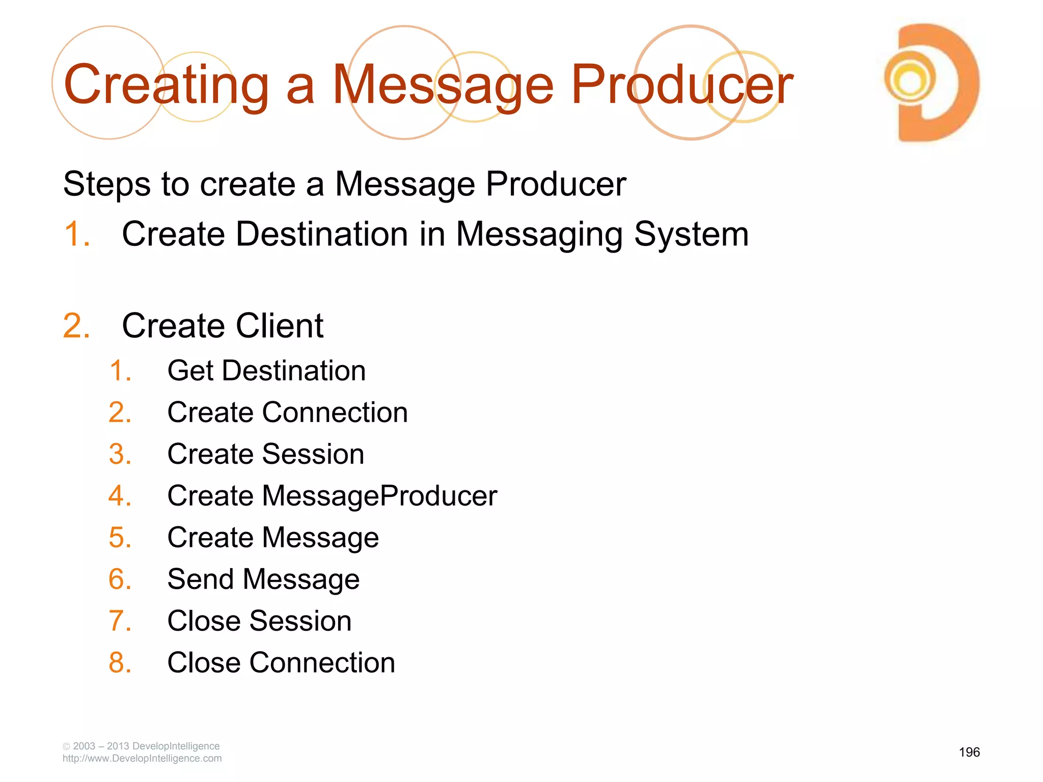 Creating a Message Producer
Steps to create a Message Producer
1. Create Destination in Messaging System
2. Create Client
1. Get Destination
2. Create Connection
3. Create Session
4. Create MessageProducer
5. Create Message
6. Send Message
7. Close Session
8. Close Connection
2003 – 2013 DevelopIntelligence
http://www.DevelopIntelligence.com
196
 