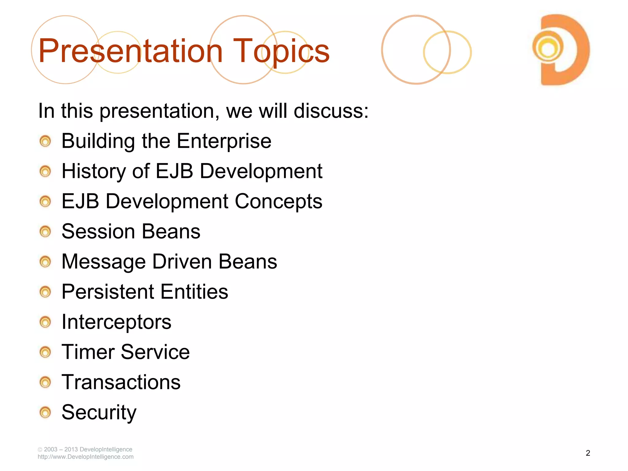 Presentation Topics
In this presentation, we will discuss:
Building the Enterprise
History of EJB Development
EJB Development Concepts
Session Beans
Message Driven Beans
Persistent Entities
Interceptors
Timer Service
Transactions
Security
2003 – 2013 DevelopIntelligence
http://www.DevelopIntelligence.com
2
 