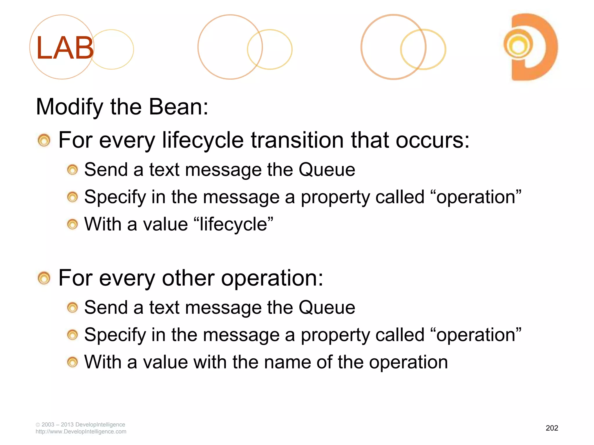 LAB
Modify the Bean:
For every lifecycle transition that occurs:
Send a text message the Queue
Specify in the message a property called ―operation‖
With a value ―lifecycle‖
For every other operation:
Send a text message the Queue
Specify in the message a property called ―operation‖
With a value with the name of the operation
2003 – 2013 DevelopIntelligence
http://www.DevelopIntelligence.com
202
 
