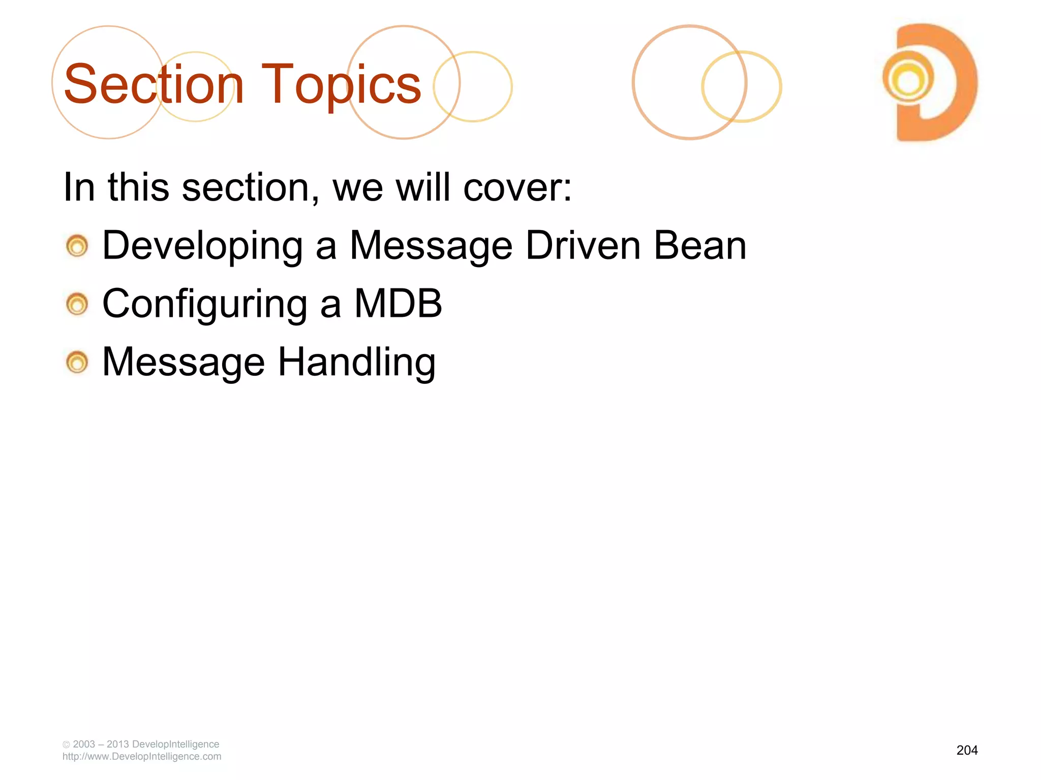 Section Topics
In this section, we will cover:
Developing a Message Driven Bean
Configuring a MDB
Message Handling
2003 – 2013 DevelopIntelligence
http://www.DevelopIntelligence.com
204
 