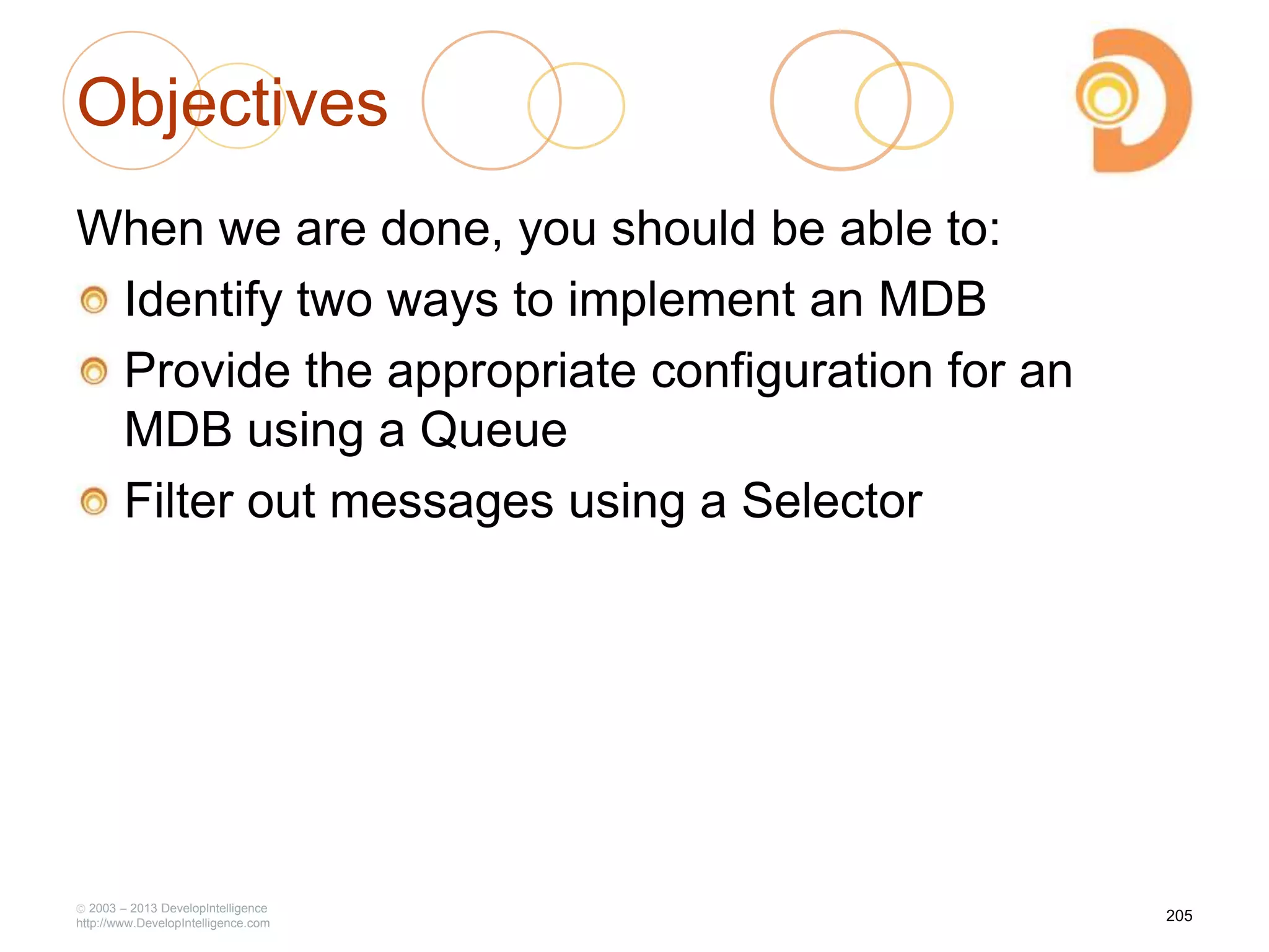 Objectives
When we are done, you should be able to:
Identify two ways to implement an MDB
Provide the appropriate configuration for an
MDB using a Queue
Filter out messages using a Selector
2003 – 2013 DevelopIntelligence
http://www.DevelopIntelligence.com
205
 