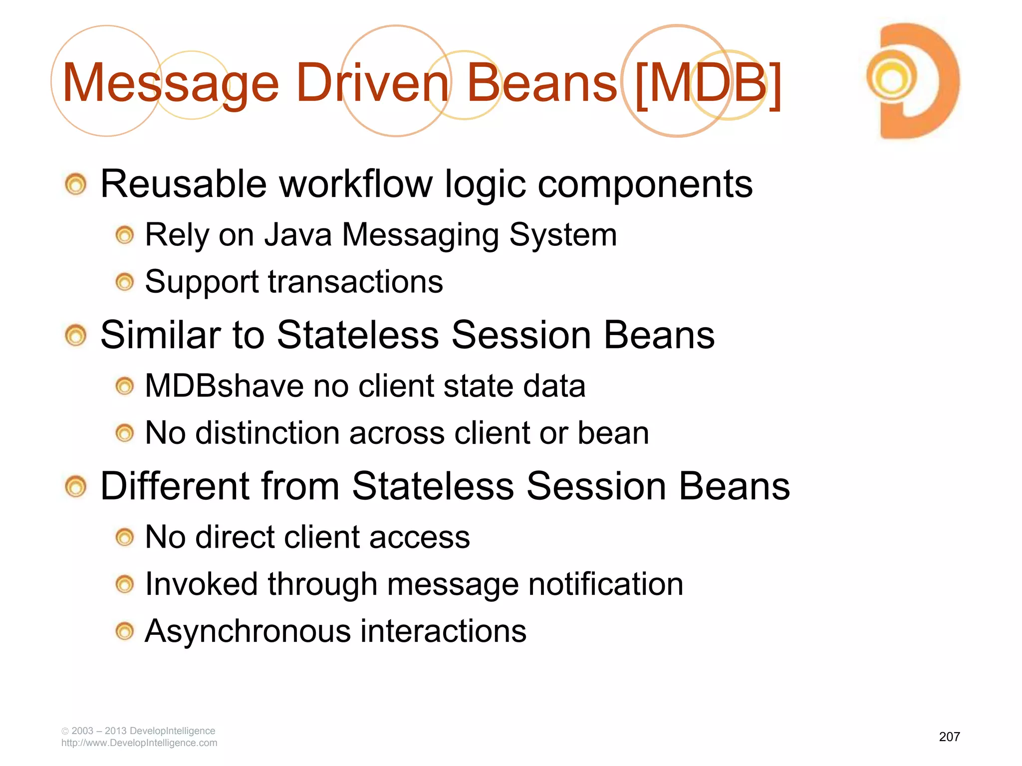 Message Driven Beans [MDB]
Reusable workflow logic components
Rely on Java Messaging System
Support transactions
Similar to Stateless Session Beans
MDBshave no client state data
No distinction across client or bean
Different from Stateless Session Beans
No direct client access
Invoked through message notification
Asynchronous interactions
2003 – 2013 DevelopIntelligence
http://www.DevelopIntelligence.com
207
 