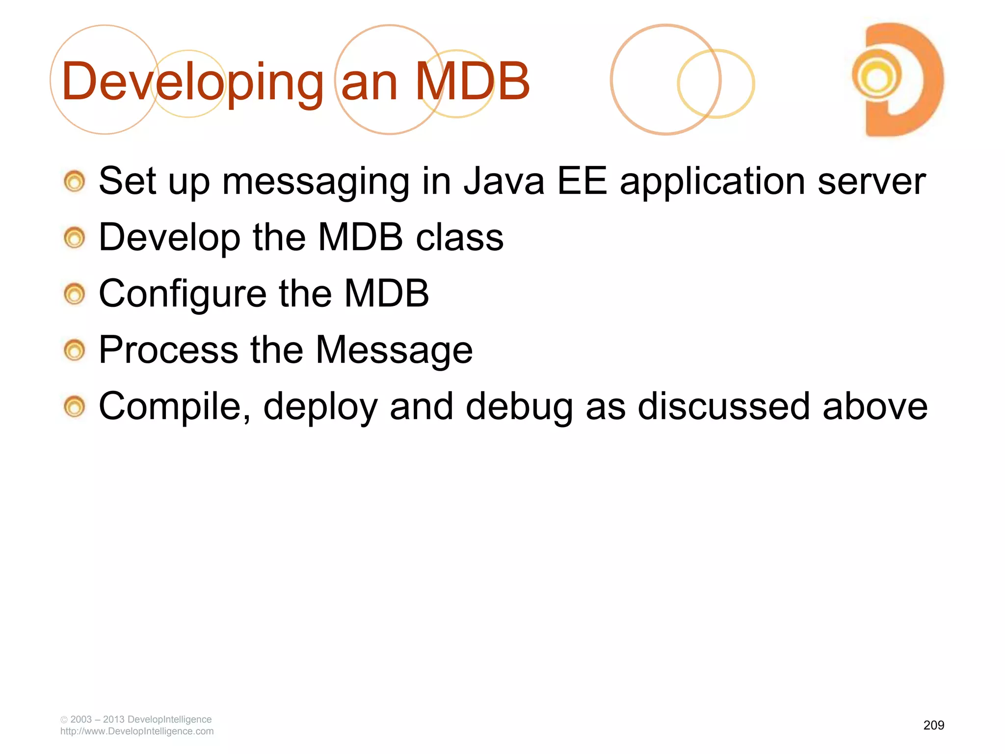 Developing an MDB
Set up messaging in Java EE application server
Develop the MDB class
Configure the MDB
Process the Message
Compile, deploy and debug as discussed above
2003 – 2013 DevelopIntelligence
http://www.DevelopIntelligence.com
209
 