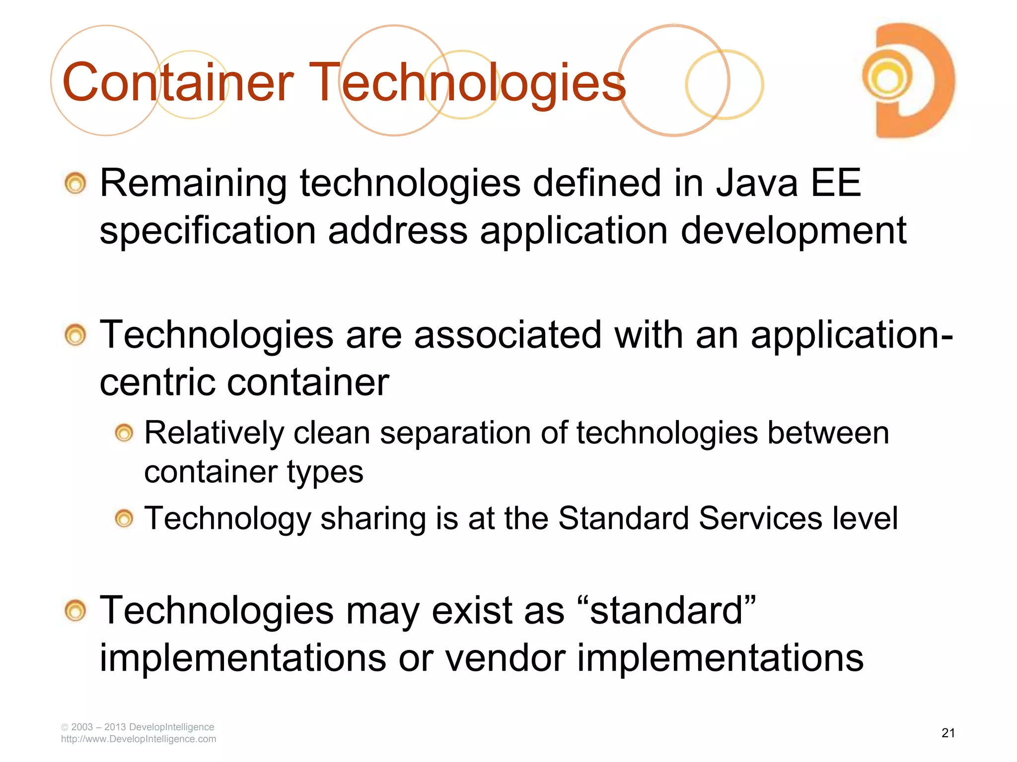 2003 – 2013 DevelopIntelligence
http://www.DevelopIntelligence.com
Container Technologies
Remaining technologies defined in Java EE
specification address application development
Technologies are associated with an application-
centric container
Relatively clean separation of technologies between
container types
Technology sharing is at the Standard Services level
Technologies may exist as ―standard‖
implementations or vendor implementations
21
 