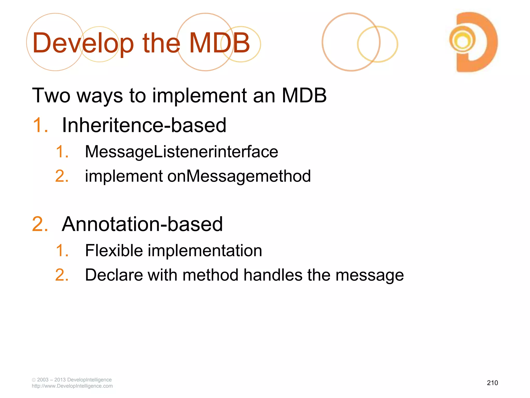 Develop the MDB
Two ways to implement an MDB
1. Inheritence-based
1. MessageListenerinterface
2. implement onMessagemethod
2. Annotation-based
1. Flexible implementation
2. Declare with method handles the message
2003 – 2013 DevelopIntelligence
http://www.DevelopIntelligence.com
210
 