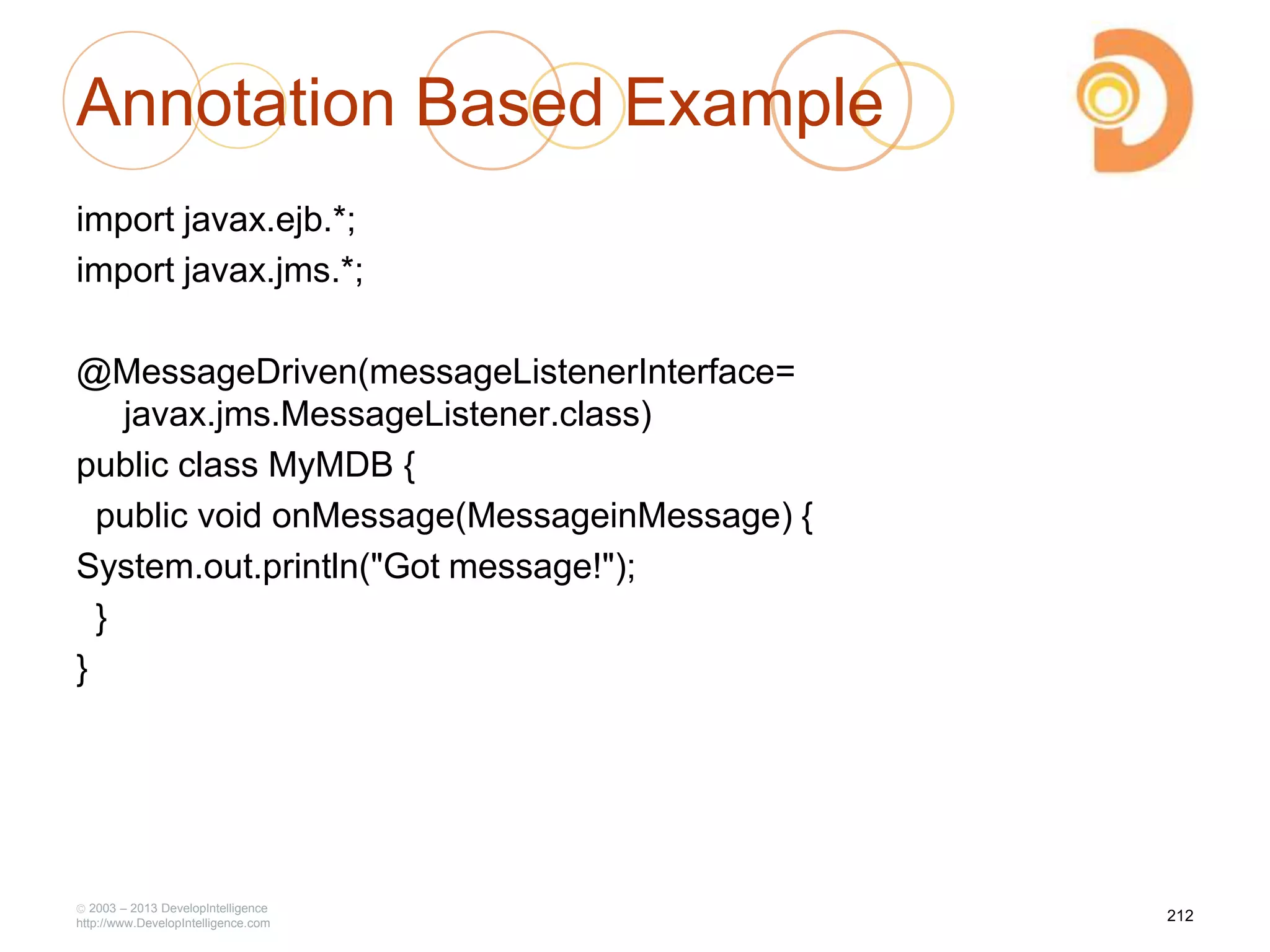Annotation Based Example
import javax.ejb.*;
import javax.jms.*;
@MessageDriven(messageListenerInterface=
javax.jms.MessageListener.class)
public class MyMDB {
public void onMessage(MessageinMessage) {
System.out.println("Got message!");
}
}
2003 – 2013 DevelopIntelligence
http://www.DevelopIntelligence.com
212
 