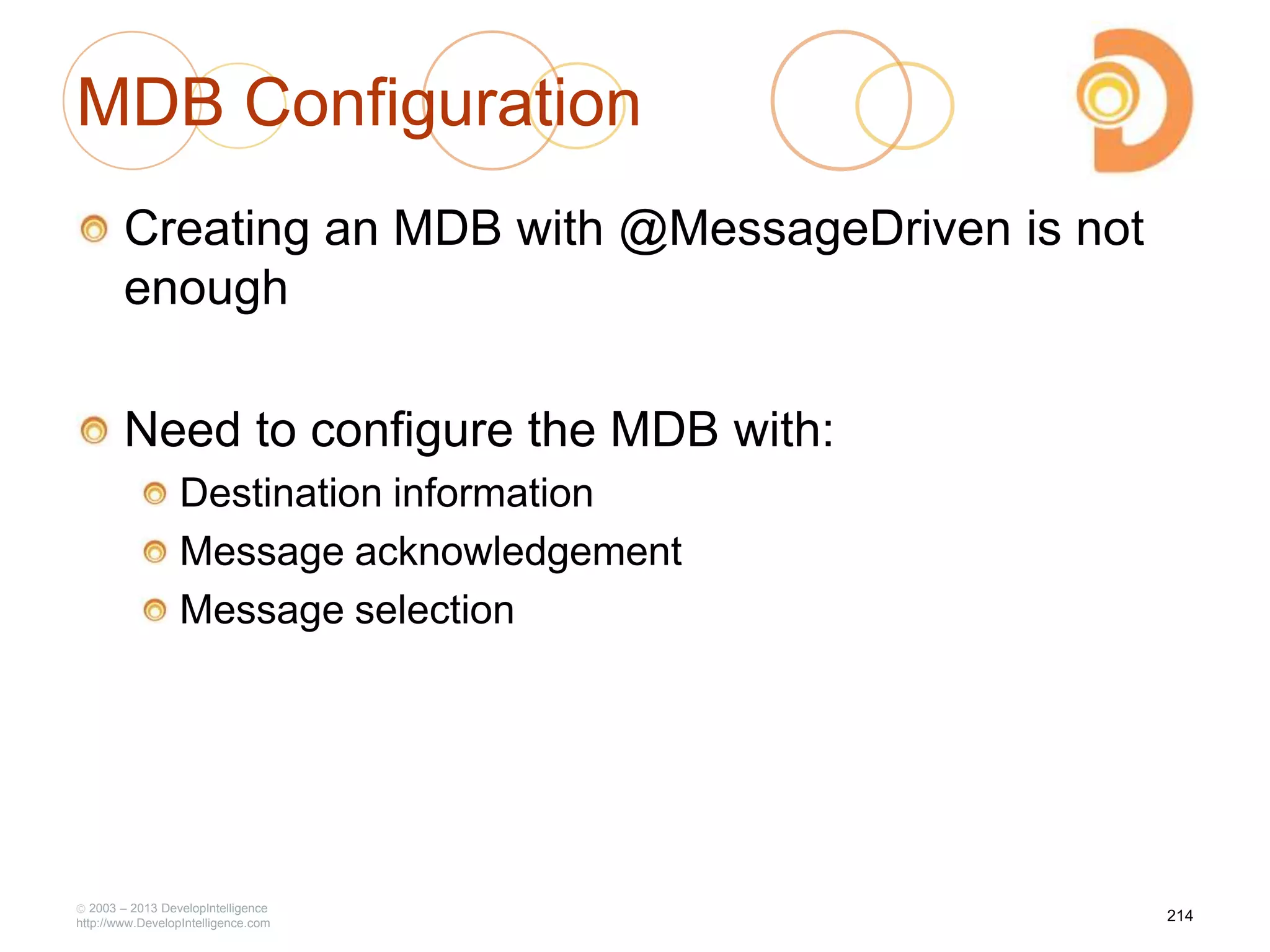 MDB Configuration
Creating an MDB with @MessageDriven is not
enough
Need to configure the MDB with:
Destination information
Message acknowledgement
Message selection
2003 – 2013 DevelopIntelligence
http://www.DevelopIntelligence.com
214
 