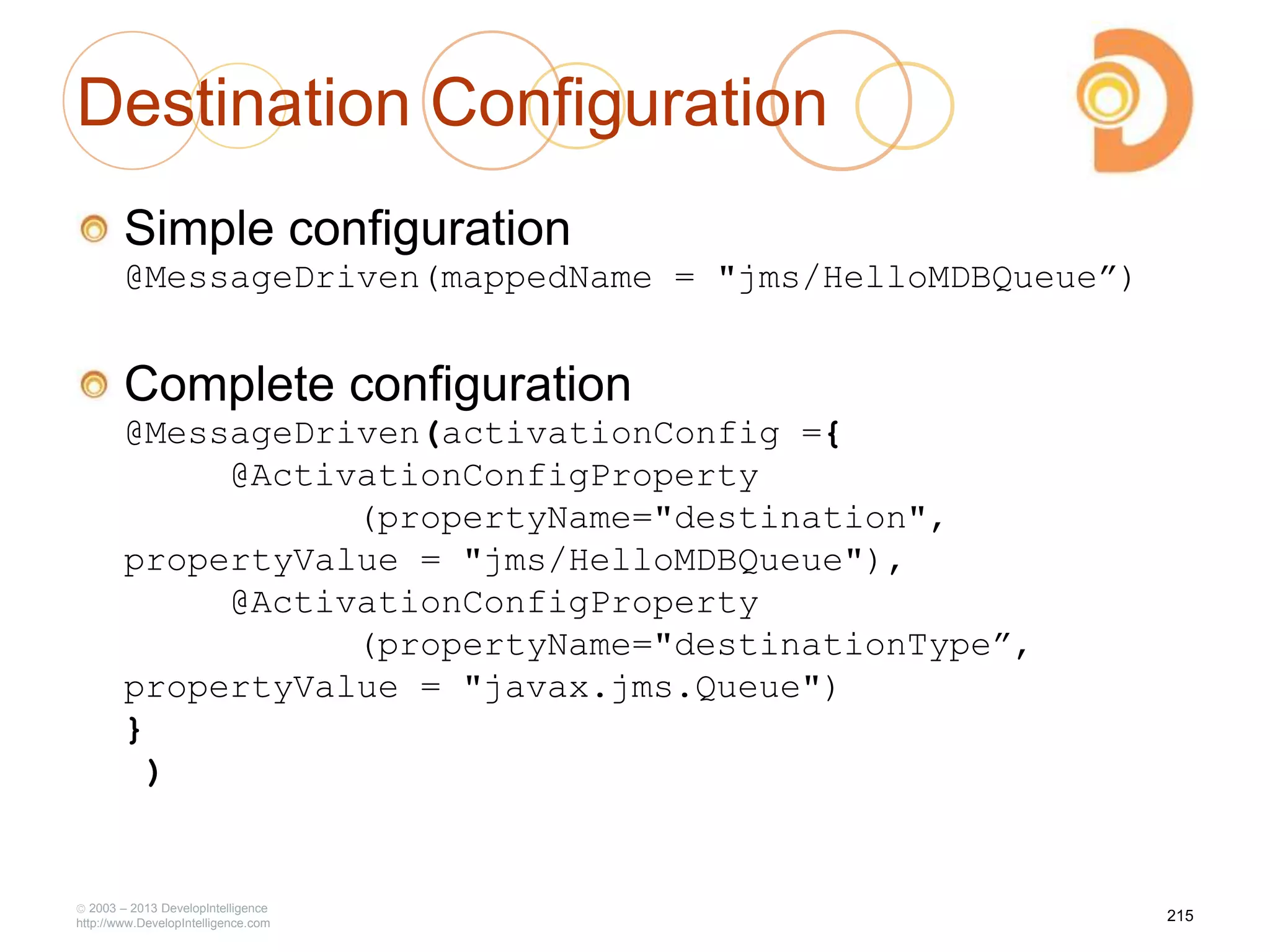 Destination Configuration
Simple configuration
@MessageDriven(mappedName = "jms/HelloMDBQueue”)
Complete configuration
@MessageDriven(activationConfig ={
@ActivationConfigProperty
(propertyName="destination",
propertyValue = "jms/HelloMDBQueue"),
@ActivationConfigProperty
(propertyName="destinationType”,
propertyValue = "javax.jms.Queue")
}
)
2003 – 2013 DevelopIntelligence
http://www.DevelopIntelligence.com
215
 