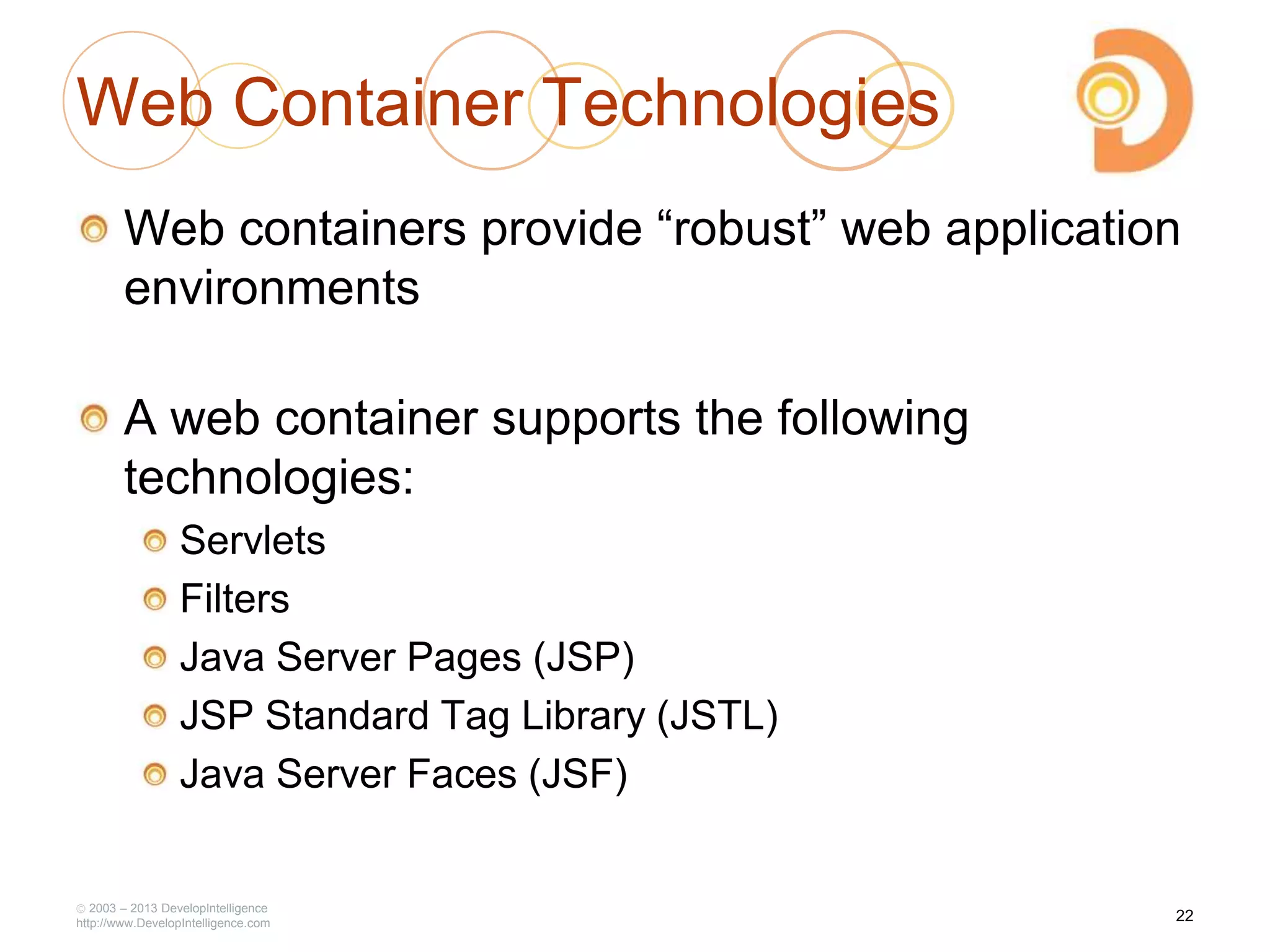 2003 – 2013 DevelopIntelligence
http://www.DevelopIntelligence.com
Web Container Technologies
Web containers provide ―robust‖ web application
environments
A web container supports the following
technologies:
Servlets
Filters
Java Server Pages (JSP)
JSP Standard Tag Library (JSTL)
Java Server Faces (JSF)
22
 