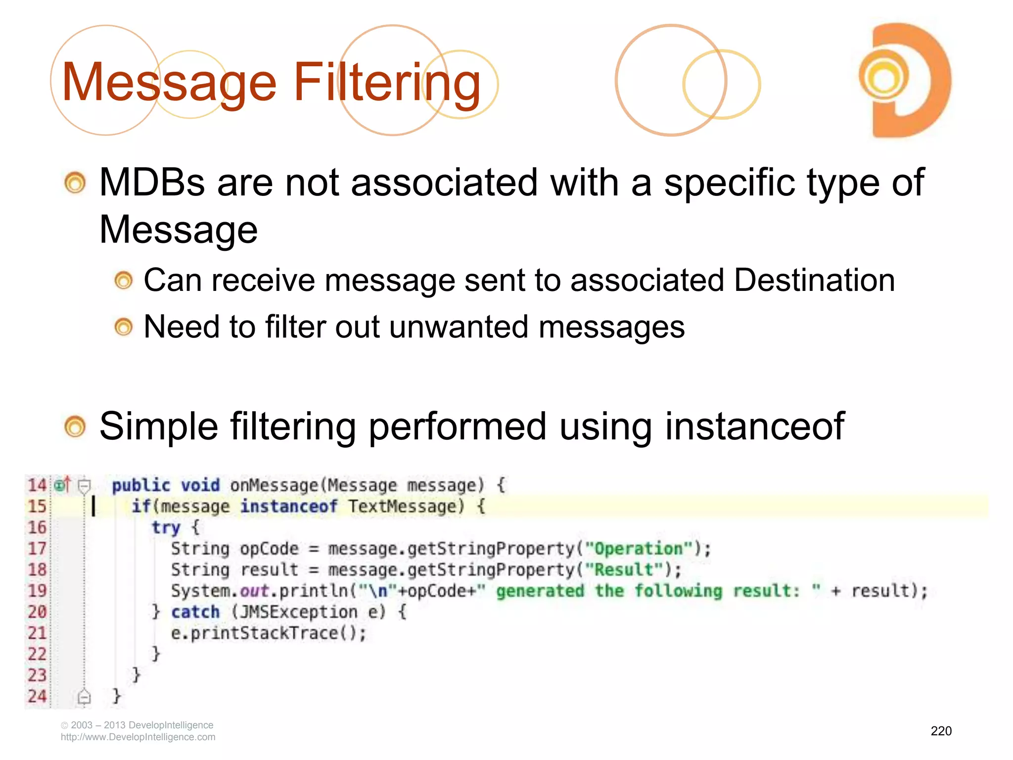 Message Filtering
MDBs are not associated with a specific type of
Message
Can receive message sent to associated Destination
Need to filter out unwanted messages
Simple filtering performed using instanceof
2003 – 2013 DevelopIntelligence
http://www.DevelopIntelligence.com
220
 