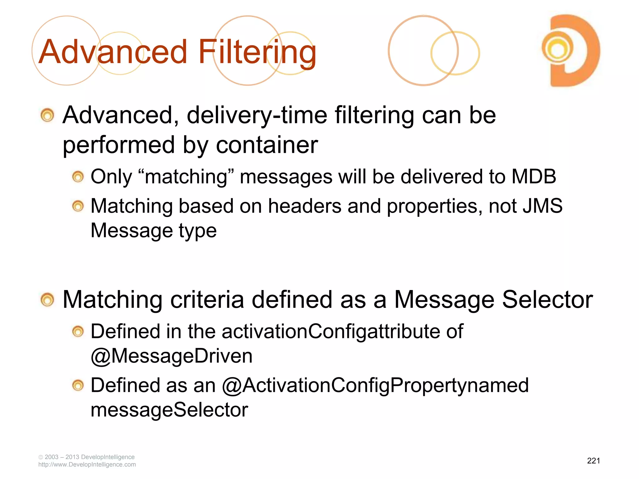 Advanced Filtering
Advanced, delivery-time filtering can be
performed by container
Only ―matching‖ messages will be delivered to MDB
Matching based on headers and properties, not JMS
Message type
Matching criteria defined as a Message Selector
Defined in the activationConfigattribute of
@MessageDriven
Defined as an @ActivationConfigPropertynamed
messageSelector
2003 – 2013 DevelopIntelligence
http://www.DevelopIntelligence.com
221
 
