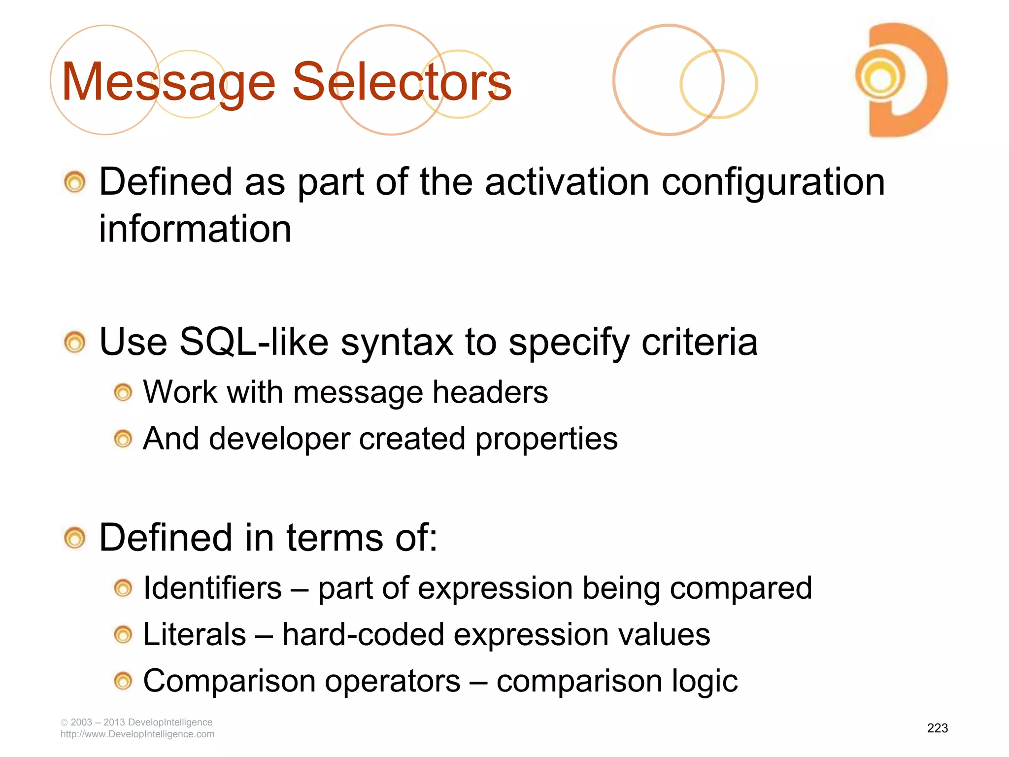 Message Selectors
Defined as part of the activation configuration
information
Use SQL-like syntax to specify criteria
Work with message headers
And developer created properties
Defined in terms of:
Identifiers – part of expression being compared
Literals – hard-coded expression values
Comparison operators – comparison logic
2003 – 2013 DevelopIntelligence
http://www.DevelopIntelligence.com
223
 