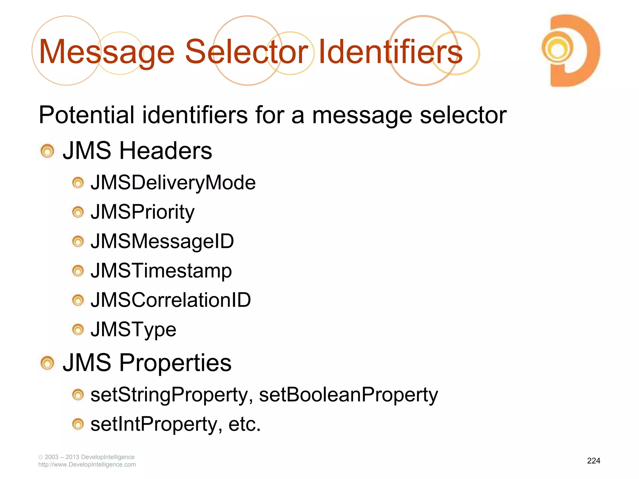 Message Selector Identifiers
Potential identifiers for a message selector
JMS Headers
JMSDeliveryMode
JMSPriority
JMSMessageID
JMSTimestamp
JMSCorrelationID
JMSType
JMS Properties
setStringProperty, setBooleanProperty
setIntProperty, etc.
2003 – 2013 DevelopIntelligence
http://www.DevelopIntelligence.com
224
 