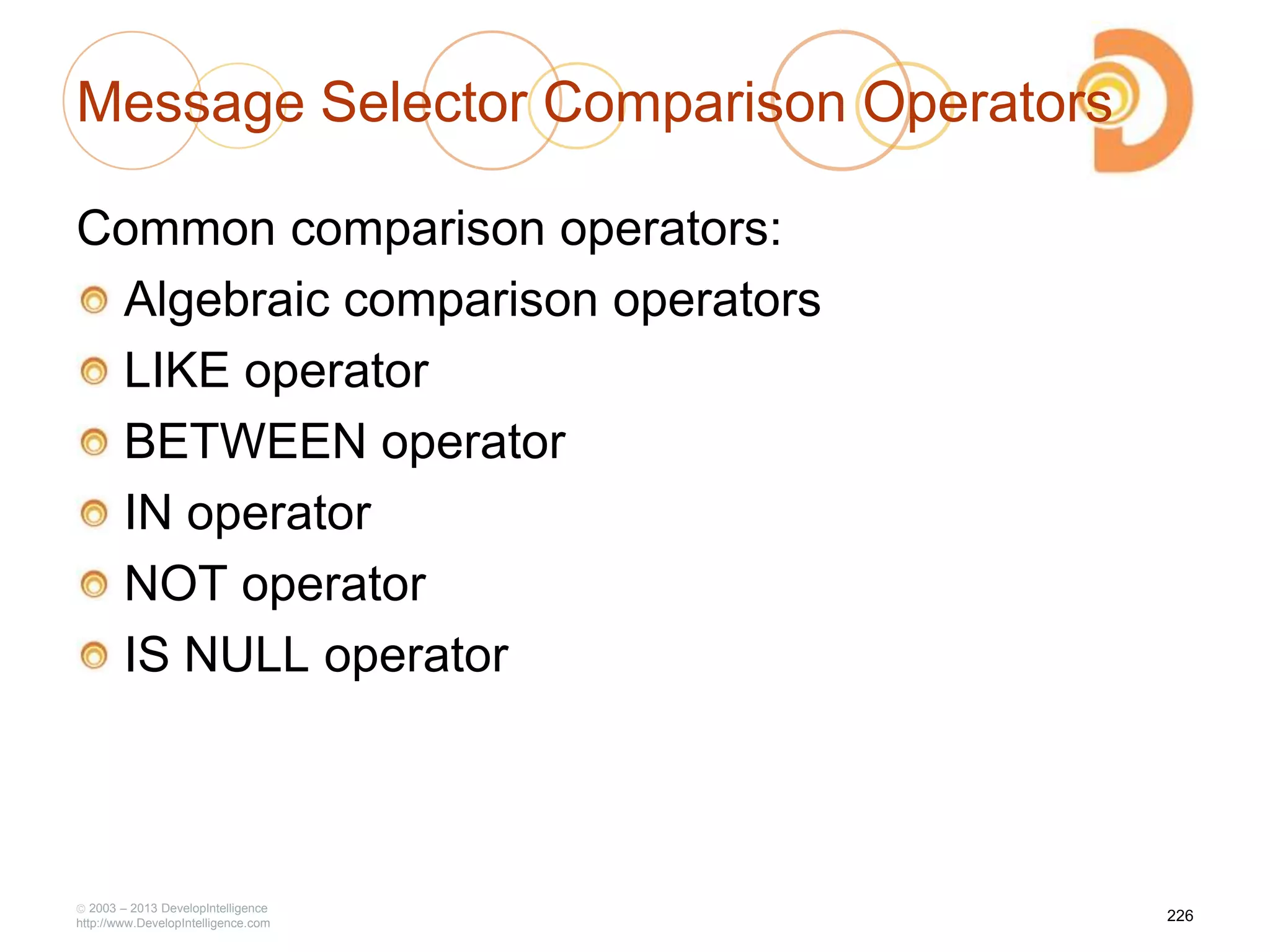 Message Selector Comparison Operators
Common comparison operators:
Algebraic comparison operators
LIKE operator
BETWEEN operator
IN operator
NOT operator
IS NULL operator
2003 – 2013 DevelopIntelligence
http://www.DevelopIntelligence.com
226
 