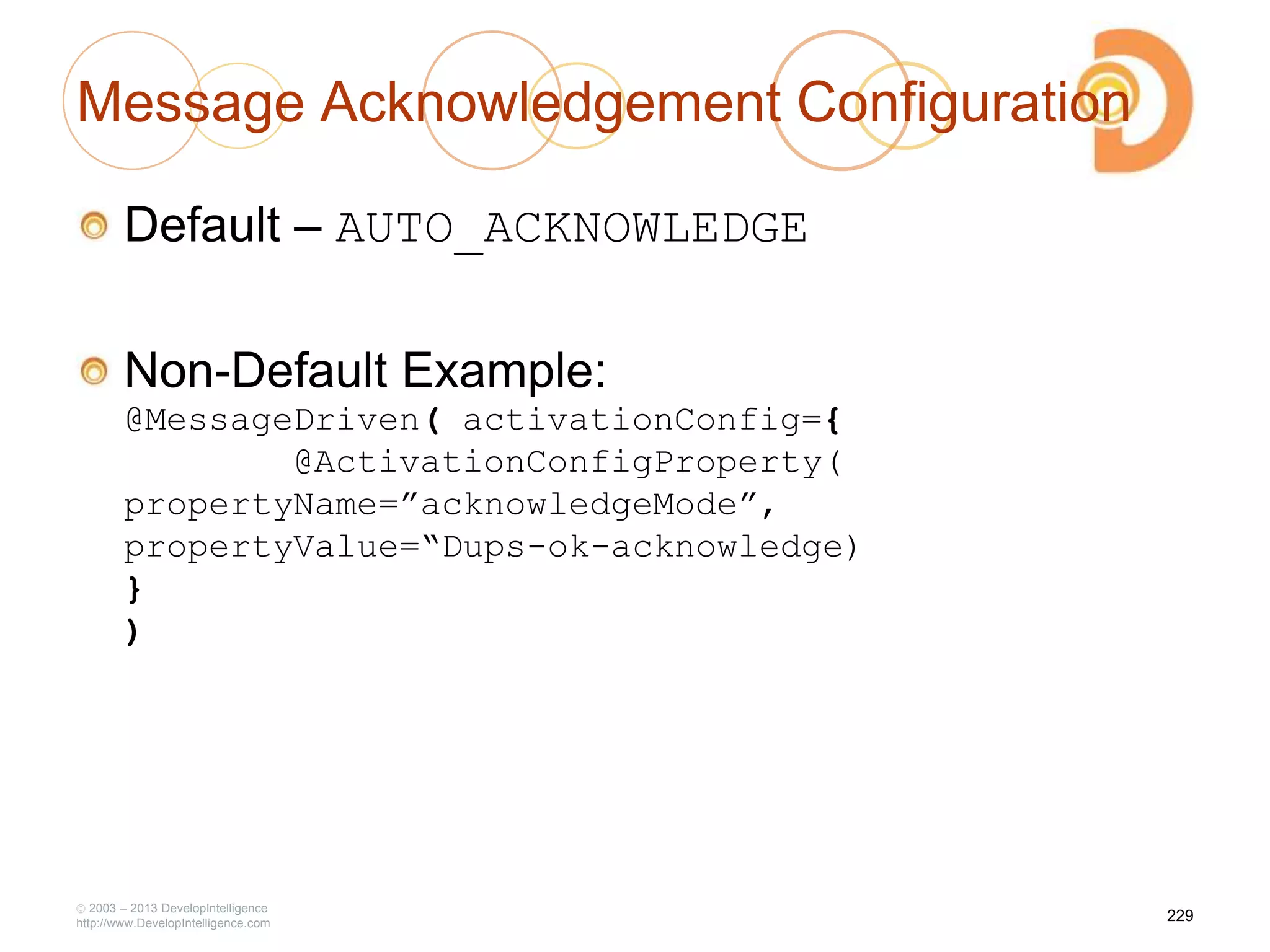 Message Acknowledgement Configuration
Default – AUTO_ACKNOWLEDGE
Non-Default Example:
@MessageDriven( activationConfig={
@ActivationConfigProperty(
propertyName=”acknowledgeMode”,
propertyValue=“Dups-ok-acknowledge)
}
)
2003 – 2013 DevelopIntelligence
http://www.DevelopIntelligence.com
229
 