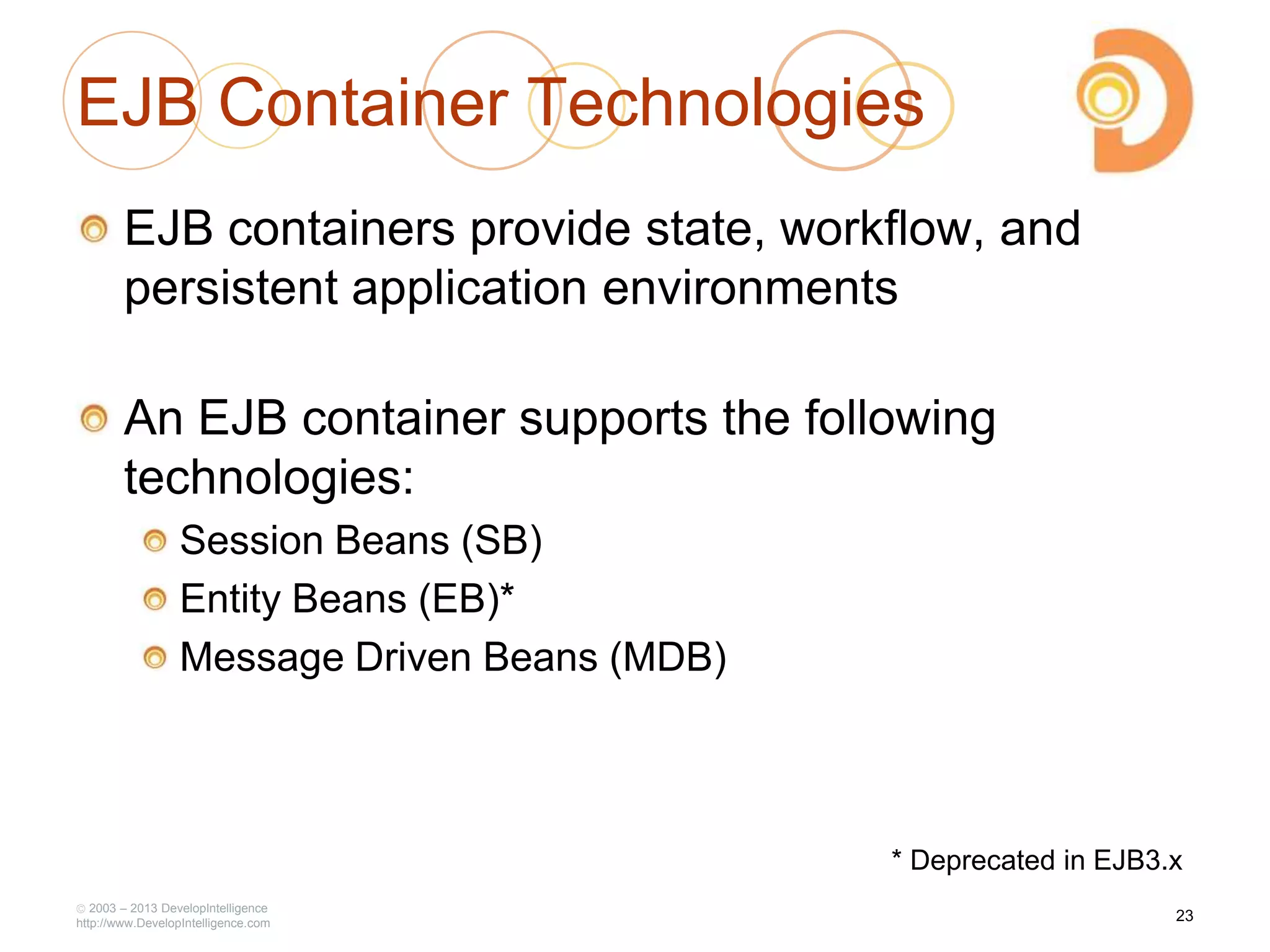 2003 – 2013 DevelopIntelligence
http://www.DevelopIntelligence.com
EJB Container Technologies
EJB containers provide state, workflow, and
persistent application environments
An EJB container supports the following
technologies:
Session Beans (SB)
Entity Beans (EB)*
Message Driven Beans (MDB)
23
* Deprecated in EJB3.x
 