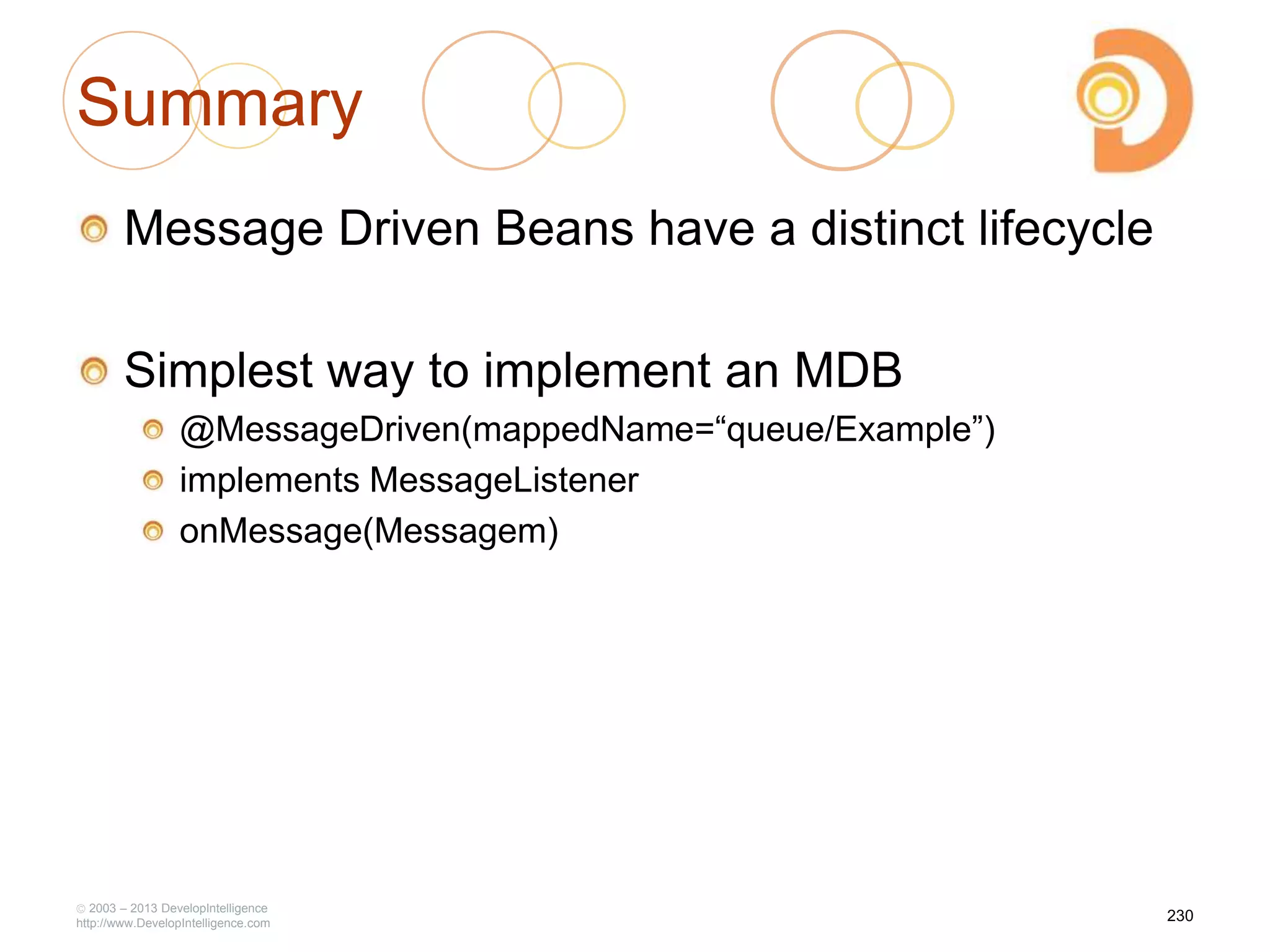 Summary
Message Driven Beans have a distinct lifecycle
Simplest way to implement an MDB
@MessageDriven(mappedName=―queue/Example‖)
implements MessageListener
onMessage(Messagem)
2003 – 2013 DevelopIntelligence
http://www.DevelopIntelligence.com
230
 
