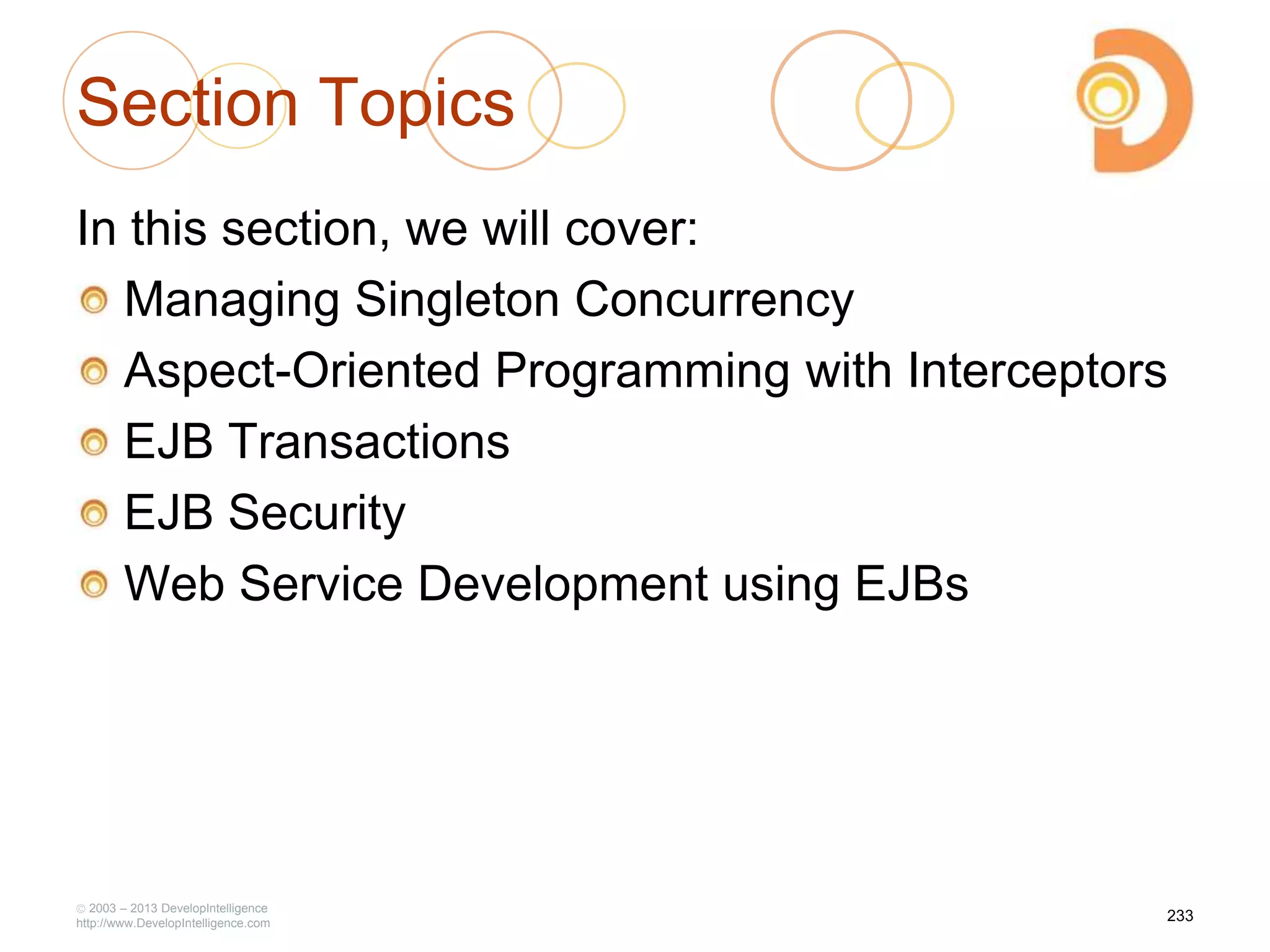Section Topics
In this section, we will cover:
Managing Singleton Concurrency
Aspect-Oriented Programming with Interceptors
EJB Transactions
EJB Security
Web Service Development using EJBs
2003 – 2013 DevelopIntelligence
http://www.DevelopIntelligence.com
233
 