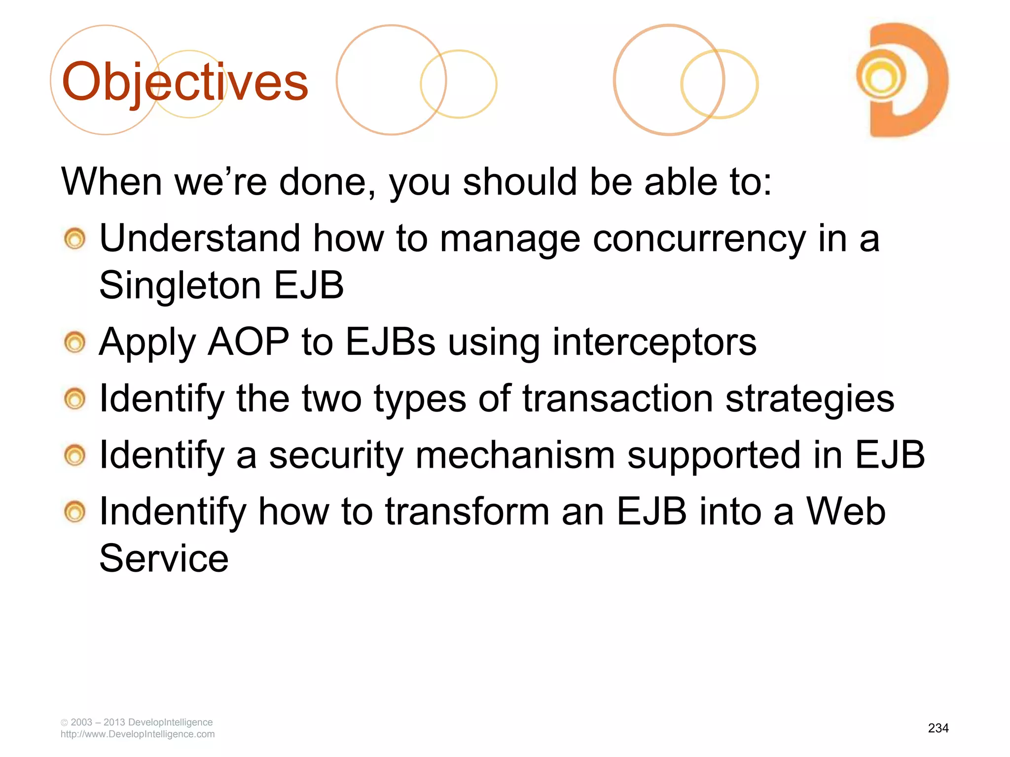 Objectives
When we‘re done, you should be able to:
Understand how to manage concurrency in a
Singleton EJB
Apply AOP to EJBs using interceptors
Identify the two types of transaction strategies
Identify a security mechanism supported in EJB
Indentify how to transform an EJB into a Web
Service
2003 – 2013 DevelopIntelligence
http://www.DevelopIntelligence.com
234
 