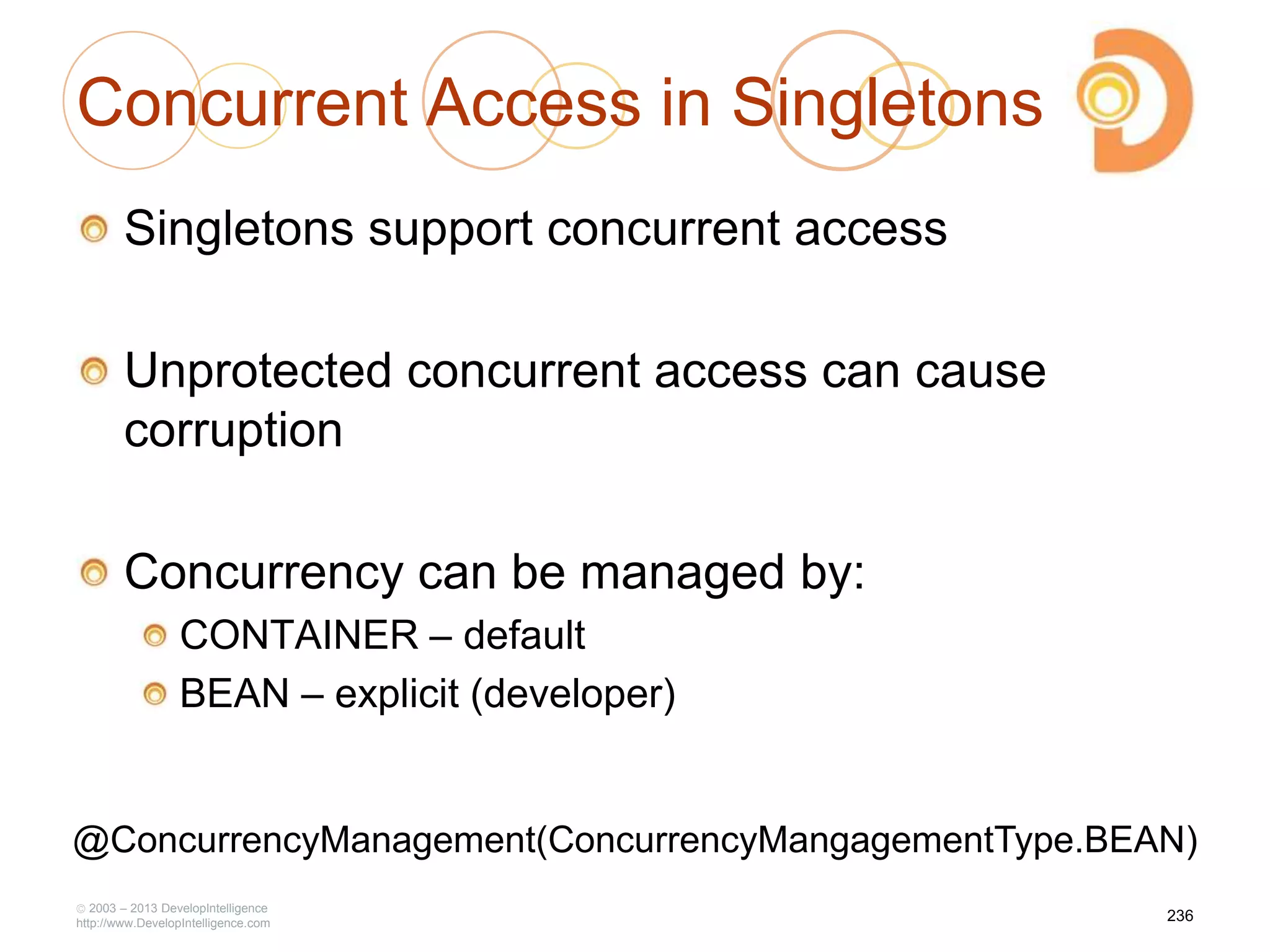 Concurrent Access in Singletons
Singletons support concurrent access
Unprotected concurrent access can cause
corruption
Concurrency can be managed by:
CONTAINER – default
BEAN – explicit (developer)
2003 – 2013 DevelopIntelligence
http://www.DevelopIntelligence.com
236
@ConcurrencyManagement(ConcurrencyMangagementType.BEAN)
 