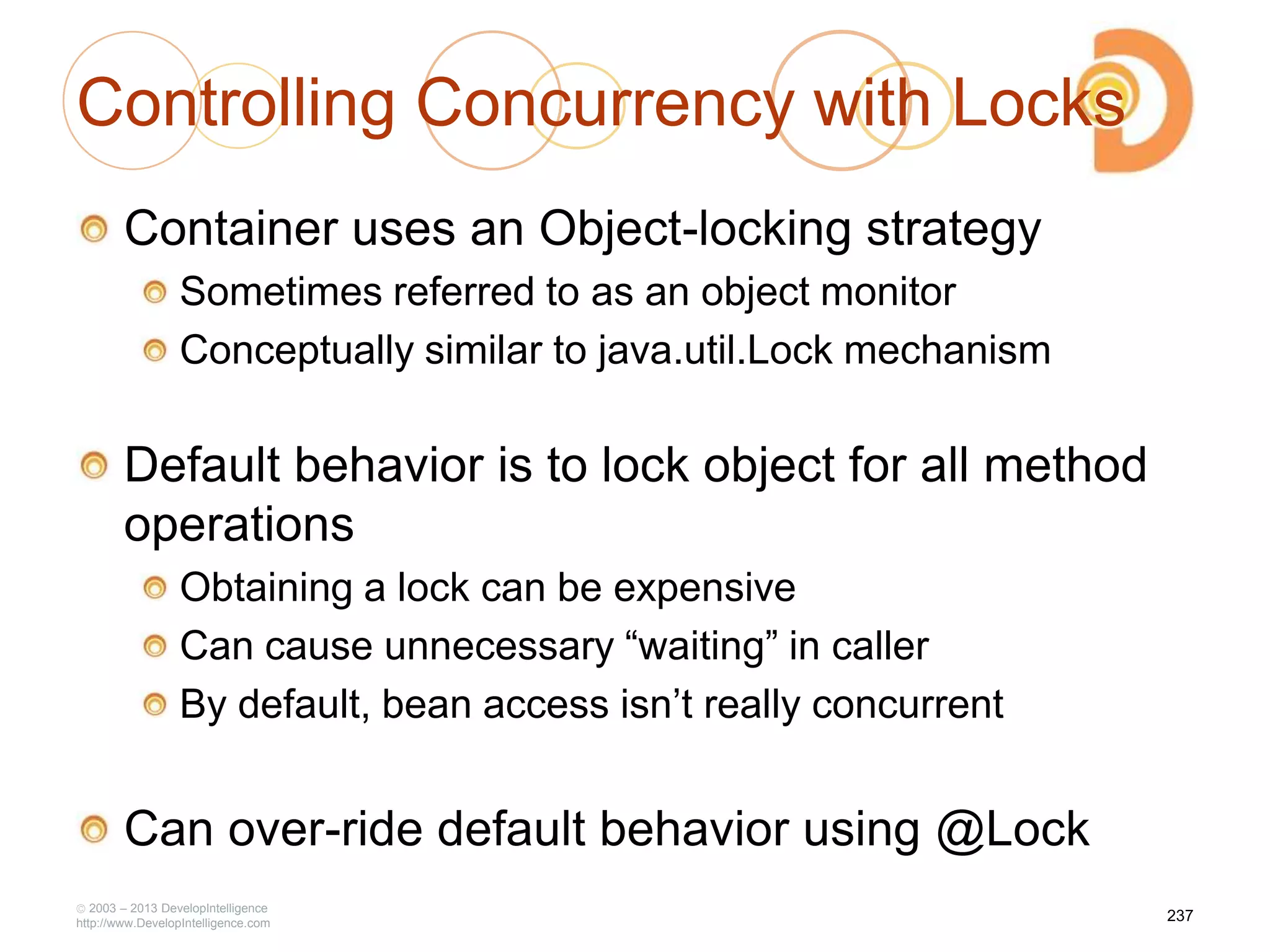 Controlling Concurrency with Locks
Container uses an Object-locking strategy
Sometimes referred to as an object monitor
Conceptually similar to java.util.Lock mechanism
Default behavior is to lock object for all method
operations
Obtaining a lock can be expensive
Can cause unnecessary ―waiting‖ in caller
By default, bean access isn‘t really concurrent
Can over-ride default behavior using @Lock
2003 – 2013 DevelopIntelligence
http://www.DevelopIntelligence.com
237
 