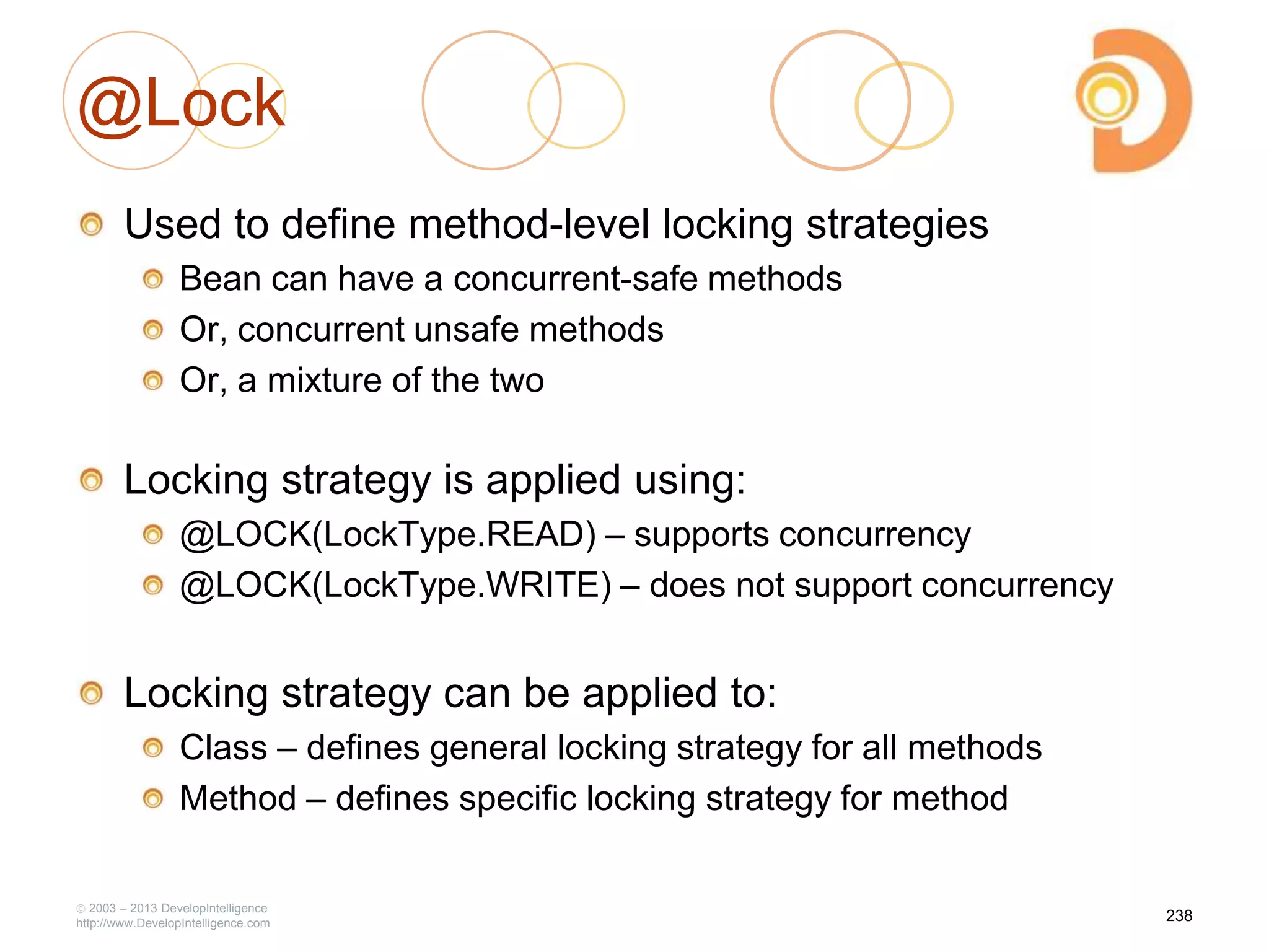 @Lock
Used to define method-level locking strategies
Bean can have a concurrent-safe methods
Or, concurrent unsafe methods
Or, a mixture of the two
Locking strategy is applied using:
@LOCK(LockType.READ) – supports concurrency
@LOCK(LockType.WRITE) – does not support concurrency
Locking strategy can be applied to:
Class – defines general locking strategy for all methods
Method – defines specific locking strategy for method
2003 – 2013 DevelopIntelligence
http://www.DevelopIntelligence.com
238
 