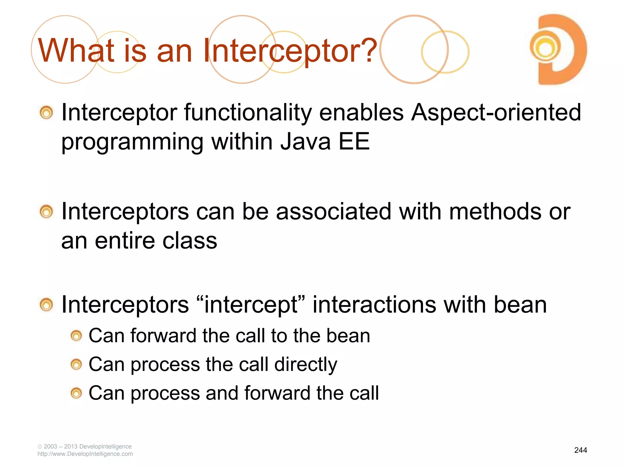 What is an Interceptor?
Interceptor functionality enables Aspect-oriented
programming within Java EE
Interceptors can be associated with methods or
an entire class
Interceptors ―intercept‖ interactions with bean
Can forward the call to the bean
Can process the call directly
Can process and forward the call
2003 – 2013 DevelopIntelligence
http://www.DevelopIntelligence.com
244
 