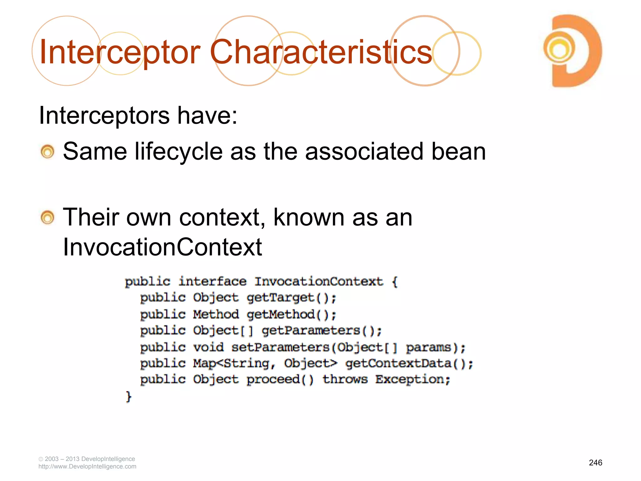 Interceptor Characteristics
Interceptors have:
Same lifecycle as the associated bean
Their own context, known as an
InvocationContext
2003 – 2013 DevelopIntelligence
http://www.DevelopIntelligence.com
246
 