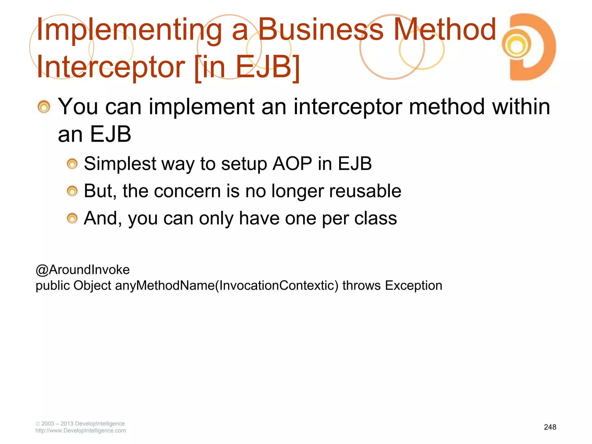 Implementing a Business Method
Interceptor [in EJB]
You can implement an interceptor method within
an EJB
Simplest way to setup AOP in EJB
But, the concern is no longer reusable
And, you can only have one per class
2003 – 2013 DevelopIntelligence
http://www.DevelopIntelligence.com
248
@AroundInvoke
public Object anyMethodName(InvocationContextic) throws Exception
 