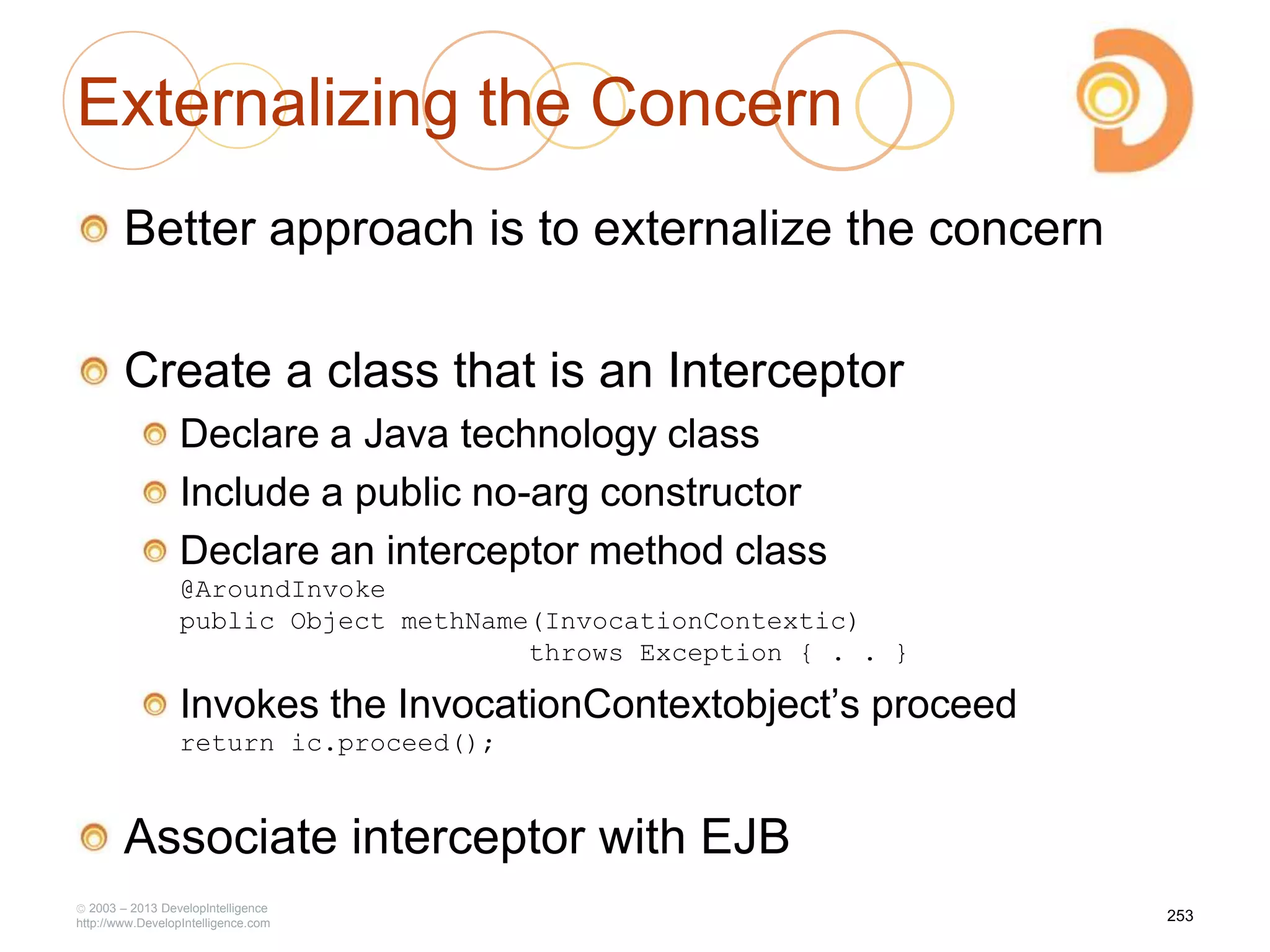 Externalizing the Concern
Better approach is to externalize the concern
Create a class that is an Interceptor
Declare a Java technology class
Include a public no-arg constructor
Declare an interceptor method class
@AroundInvoke
public Object methName(InvocationContextic)
throws Exception { . . }
Invokes the InvocationContextobject‘s proceed
return ic.proceed();
Associate interceptor with EJB
2003 – 2013 DevelopIntelligence
http://www.DevelopIntelligence.com
253
 
