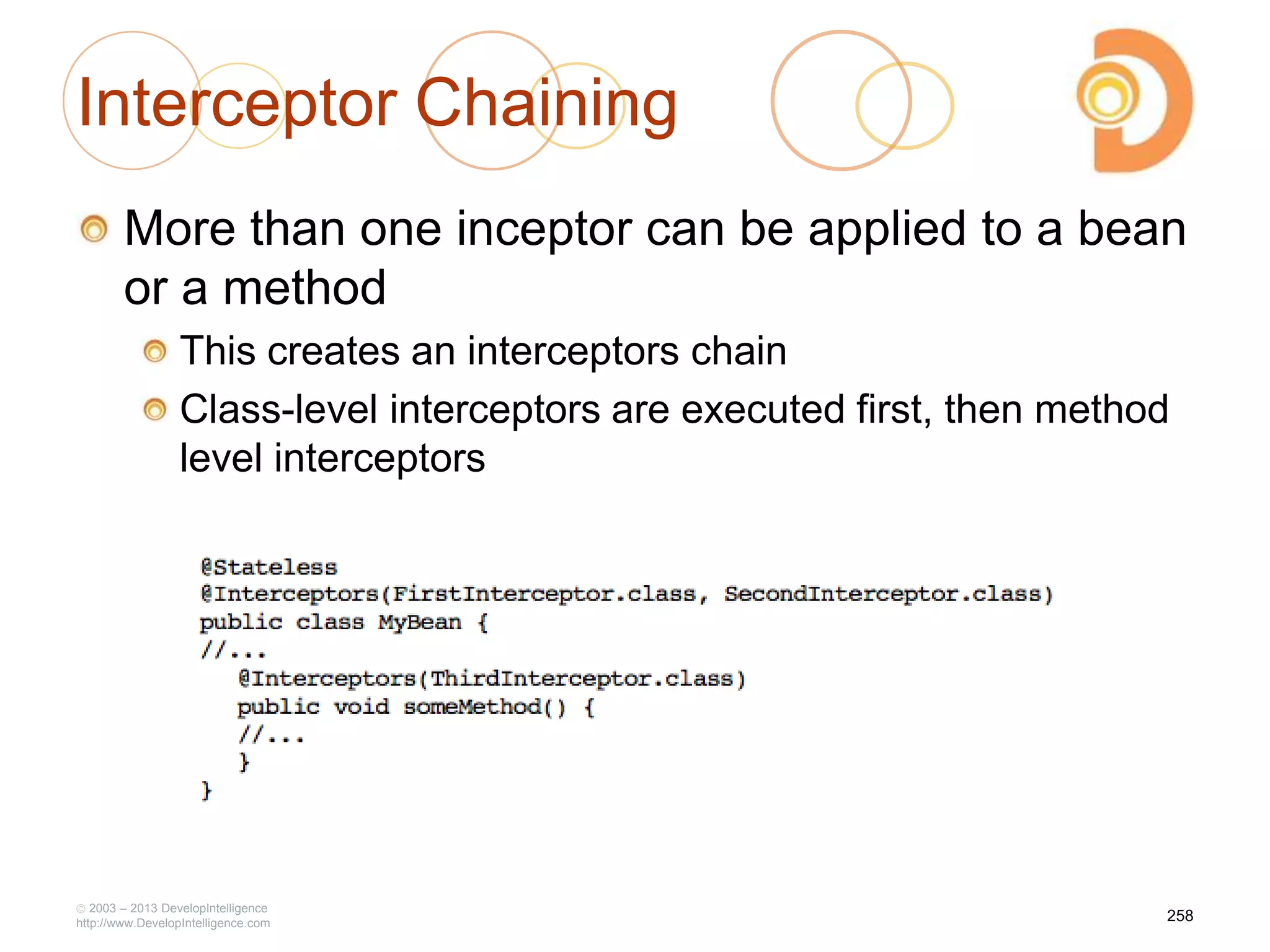 Interceptor Chaining
More than one inceptor can be applied to a bean
or a method
This creates an interceptors chain
Class-level interceptors are executed first, then method
level interceptors
2003 – 2013 DevelopIntelligence
http://www.DevelopIntelligence.com
258
 
