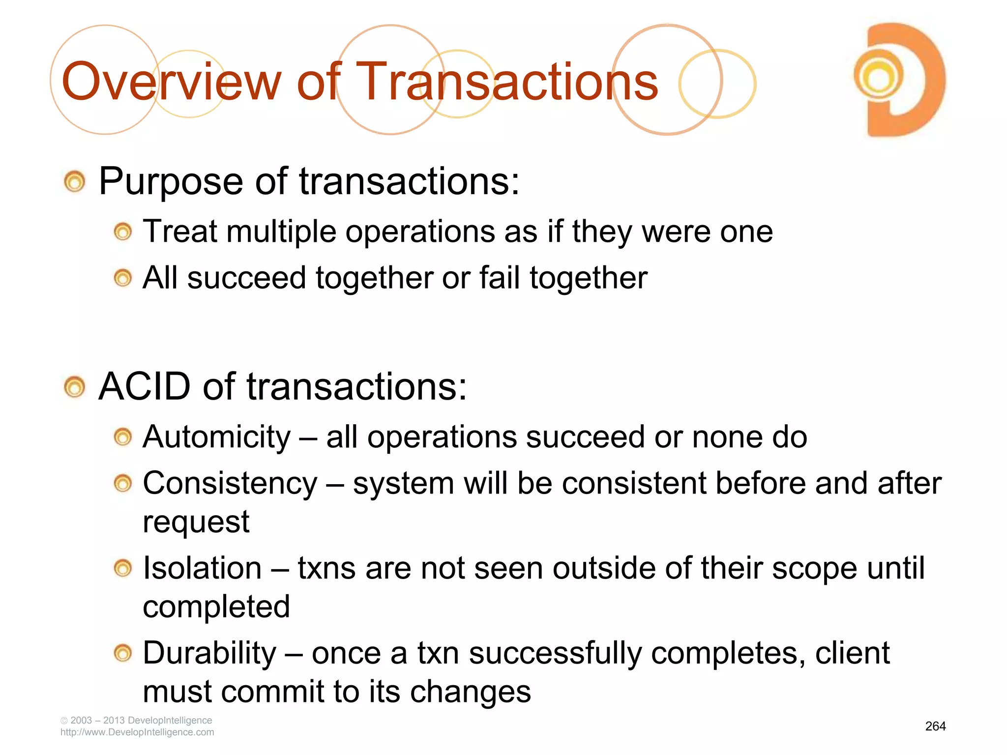 Overview of Transactions
Purpose of transactions:
Treat multiple operations as if they were one
All succeed together or fail together
ACID of transactions:
Automicity – all operations succeed or none do
Consistency – system will be consistent before and after
request
Isolation – txns are not seen outside of their scope until
completed
Durability – once a txn successfully completes, client
must commit to its changes
2003 – 2013 DevelopIntelligence
http://www.DevelopIntelligence.com
264
 