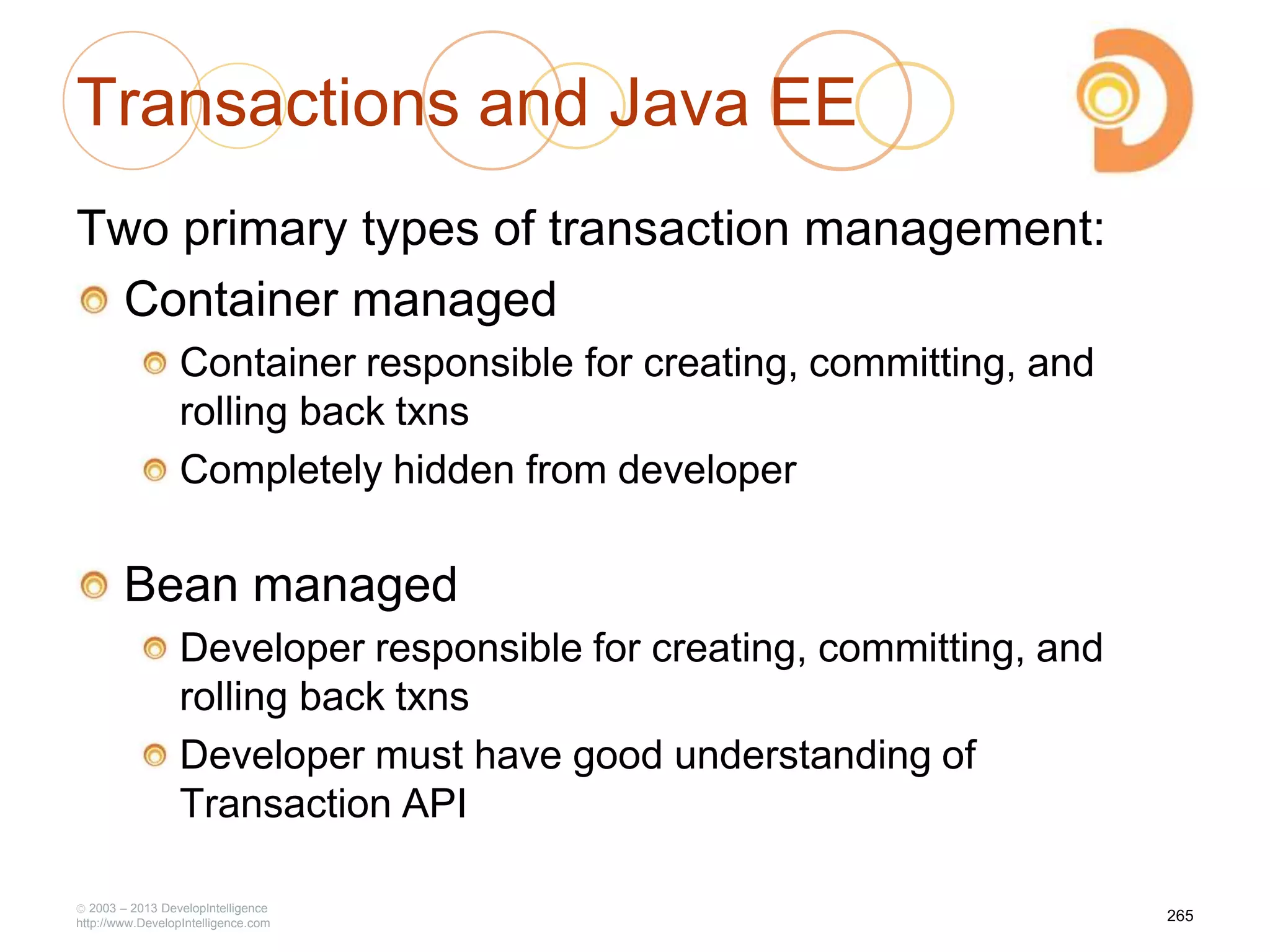 Transactions and Java EE
Two primary types of transaction management:
Container managed
Container responsible for creating, committing, and
rolling back txns
Completely hidden from developer
Bean managed
Developer responsible for creating, committing, and
rolling back txns
Developer must have good understanding of
Transaction API
2003 – 2013 DevelopIntelligence
http://www.DevelopIntelligence.com
265
 