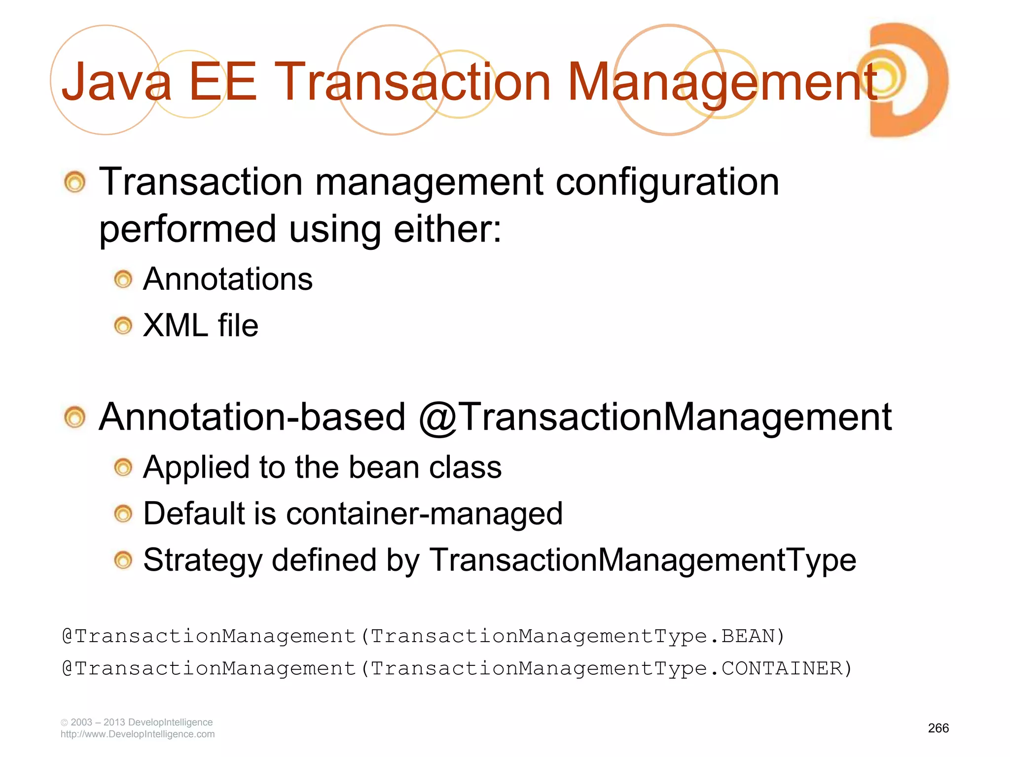 Java EE Transaction Management
Transaction management configuration
performed using either:
Annotations
XML file
Annotation-based @TransactionManagement
Applied to the bean class
Default is container-managed
Strategy defined by TransactionManagementType
@TransactionManagement(TransactionManagementType.BEAN)
@TransactionManagement(TransactionManagementType.CONTAINER)
2003 – 2013 DevelopIntelligence
http://www.DevelopIntelligence.com
266
 