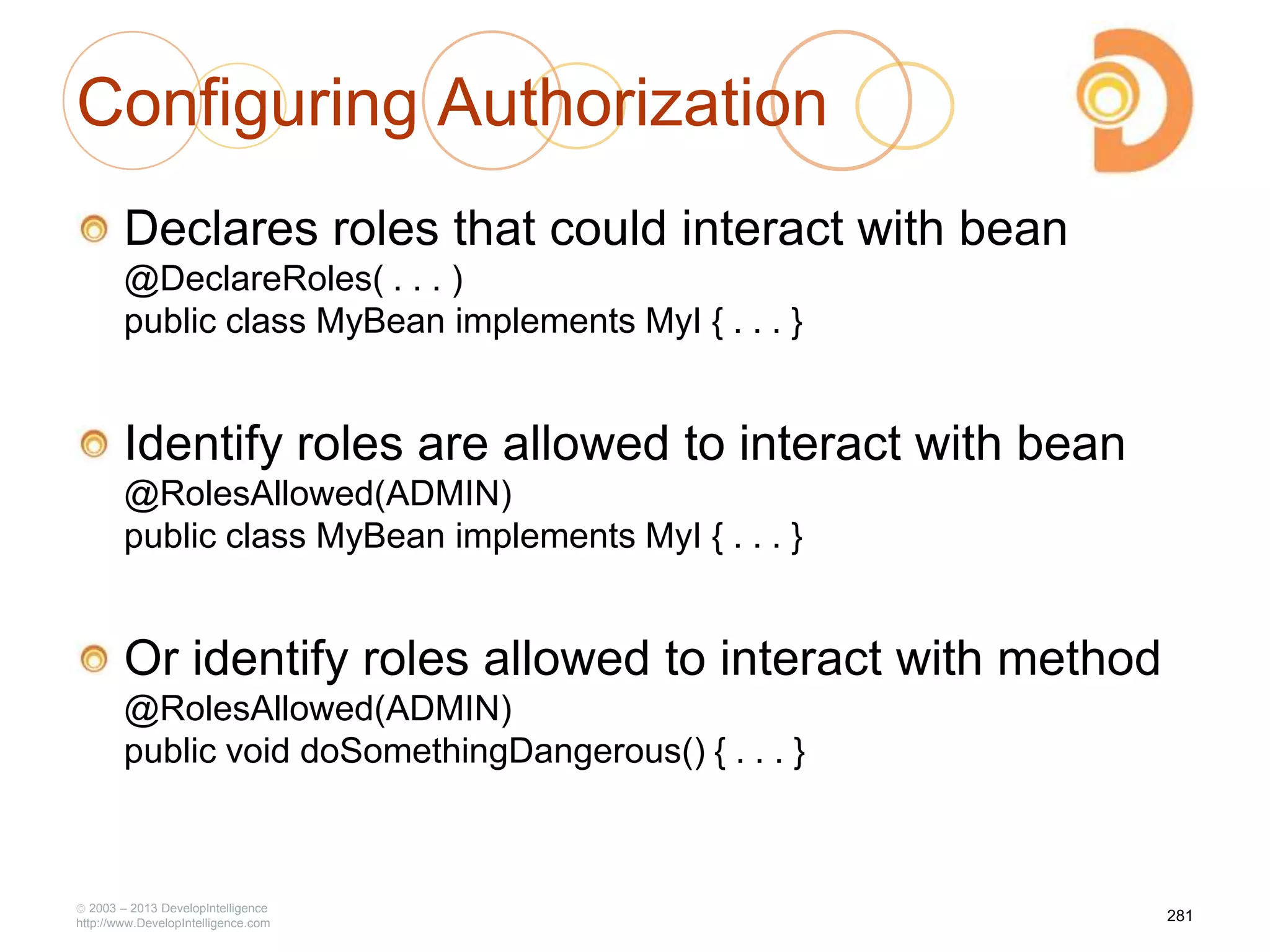 Configuring Authorization
Declares roles that could interact with bean
@DeclareRoles( . . . )
public class MyBean implements MyI { . . . }
Identify roles are allowed to interact with bean
@RolesAllowed(ADMIN)
public class MyBean implements MyI { . . . }
Or identify roles allowed to interact with method
@RolesAllowed(ADMIN)
public void doSomethingDangerous() { . . . }
2003 – 2013 DevelopIntelligence
http://www.DevelopIntelligence.com
281
 