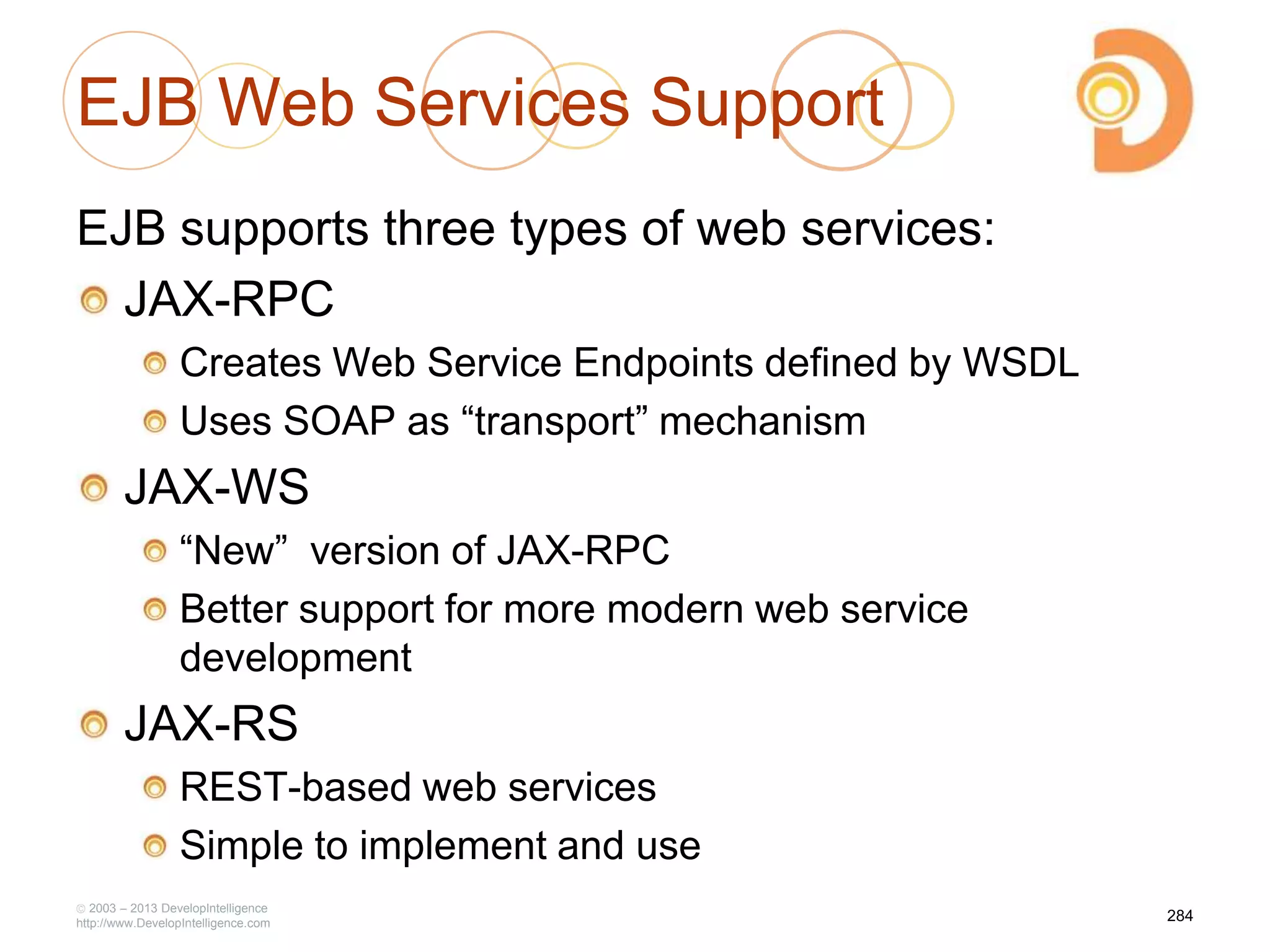 EJB Web Services Support
EJB supports three types of web services:
JAX-RPC
Creates Web Service Endpoints defined by WSDL
Uses SOAP as ―transport‖ mechanism
JAX-WS
―New‖ version of JAX-RPC
Better support for more modern web service
development
JAX-RS
REST-based web services
Simple to implement and use
2003 – 2013 DevelopIntelligence
http://www.DevelopIntelligence.com
284
 