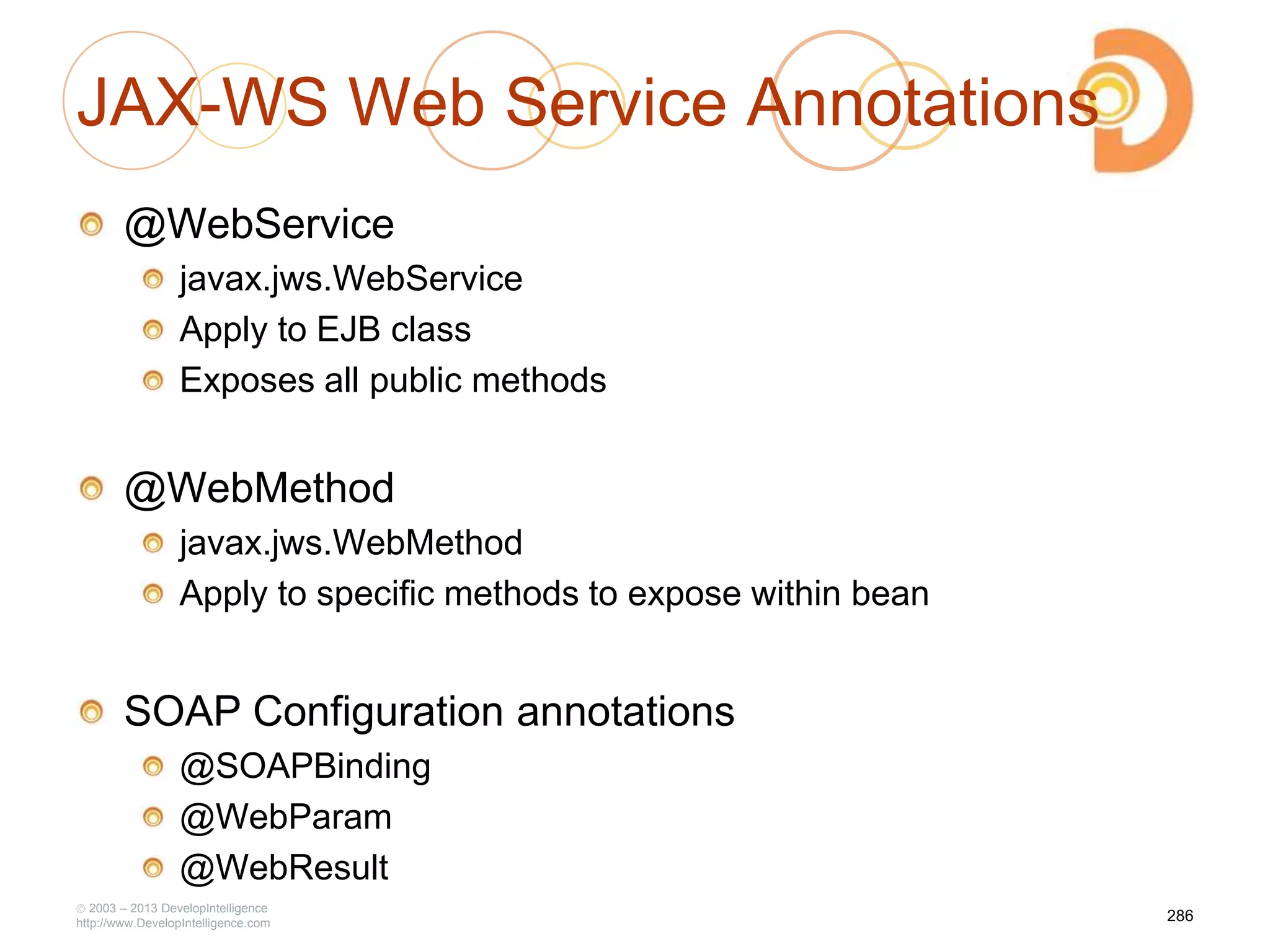 JAX-WS Web Service Annotations
@WebService
javax.jws.WebService
Apply to EJB class
Exposes all public methods
@WebMethod
javax.jws.WebMethod
Apply to specific methods to expose within bean
SOAP Configuration annotations
@SOAPBinding
@WebParam
@WebResult
2003 – 2013 DevelopIntelligence
http://www.DevelopIntelligence.com
286
 