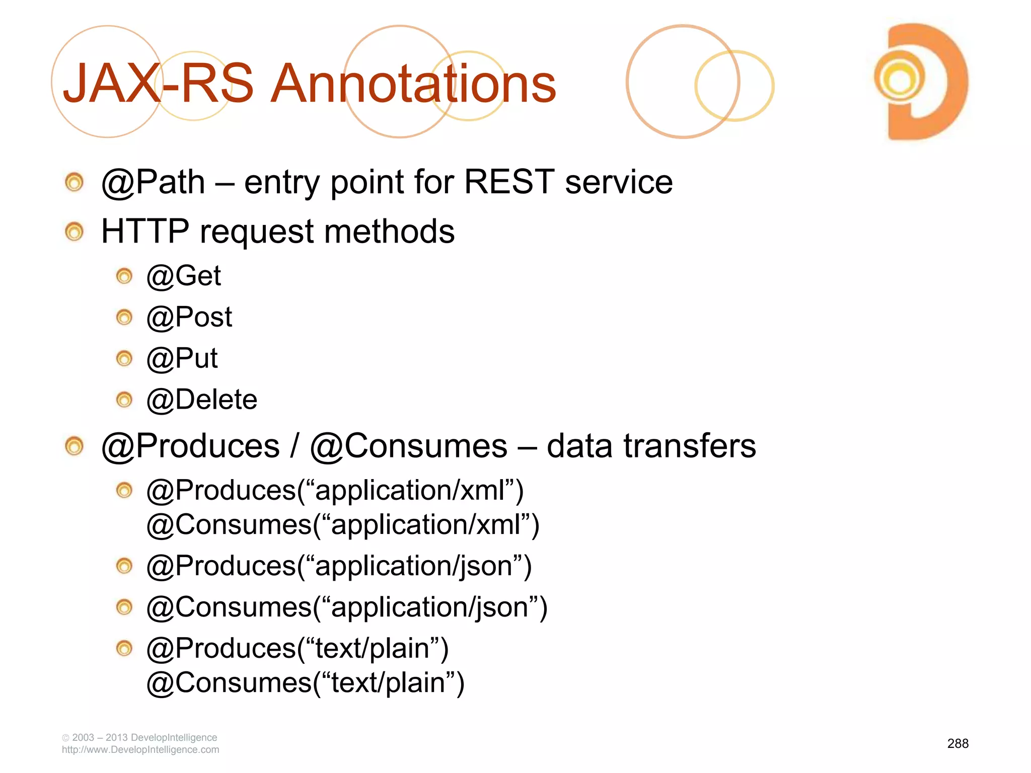 JAX-RS Annotations
@Path – entry point for REST service
HTTP request methods
@Get
@Post
@Put
@Delete
@Produces / @Consumes – data transfers
@Produces(―application/xml‖)
@Consumes(―application/xml‖)
@Produces(―application/json‖)
@Consumes(―application/json‖)
@Produces(―text/plain‖)
@Consumes(―text/plain‖)
2003 – 2013 DevelopIntelligence
http://www.DevelopIntelligence.com
288
 