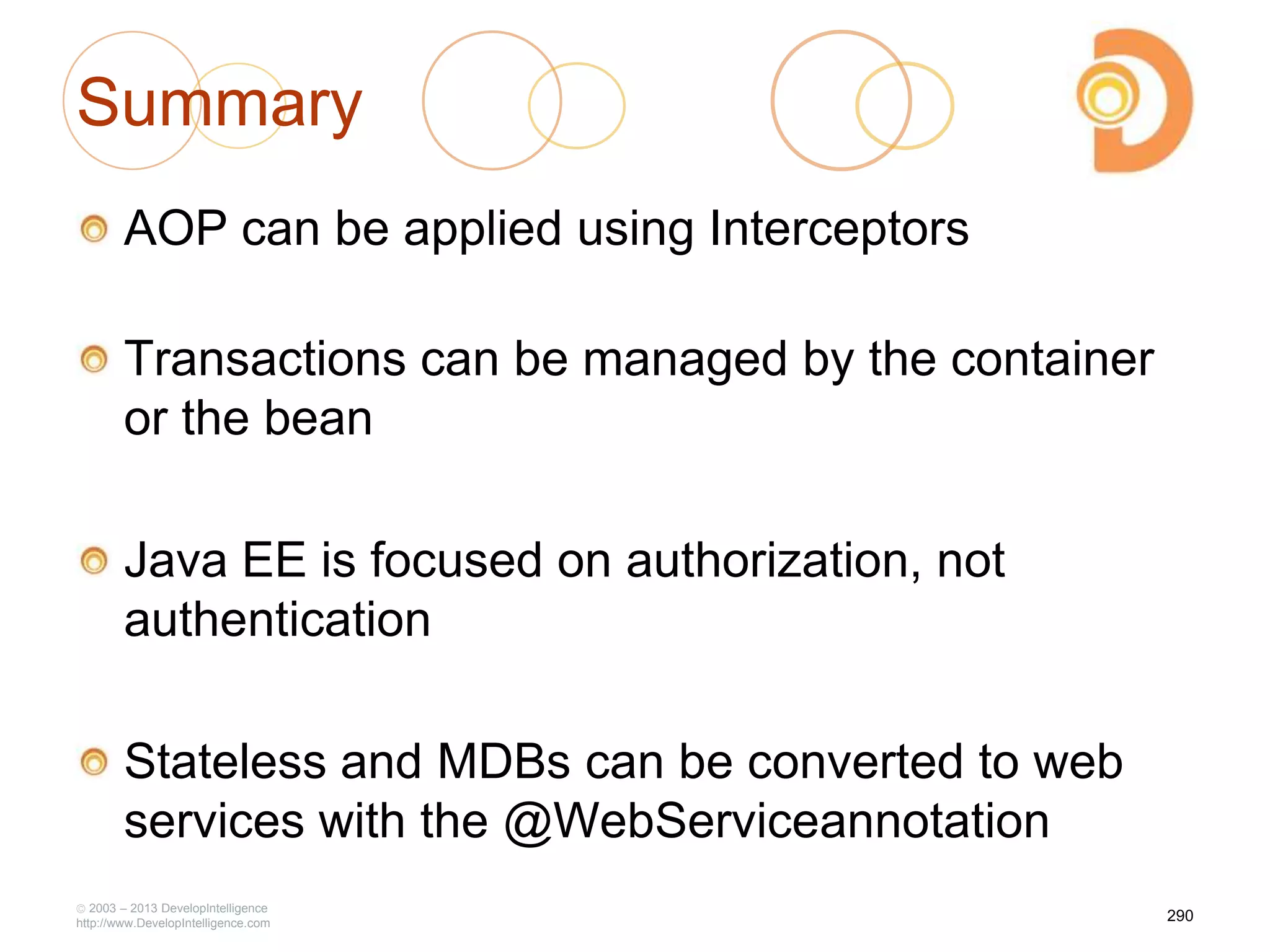 Summary
AOP can be applied using Interceptors
Transactions can be managed by the container
or the bean
Java EE is focused on authorization, not
authentication
Stateless and MDBs can be converted to web
services with the @WebServiceannotation
2003 – 2013 DevelopIntelligence
http://www.DevelopIntelligence.com
290
 
