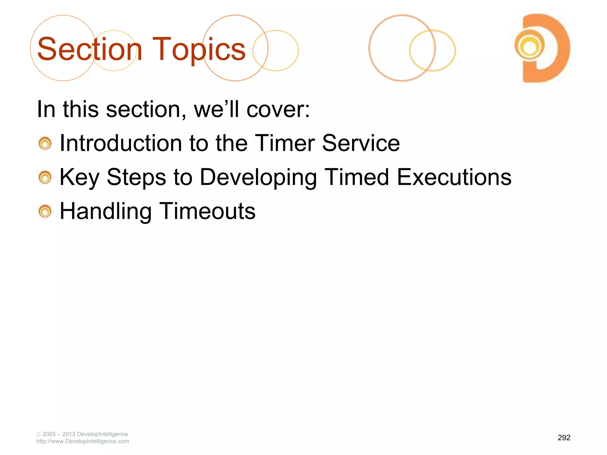 Section Topics
In this section, we‘ll cover:
Introduction to the Timer Service
Key Steps to Developing Timed Executions
Handling Timeouts
2003 – 2013 DevelopIntelligence
http://www.DevelopIntelligence.com
292
 
