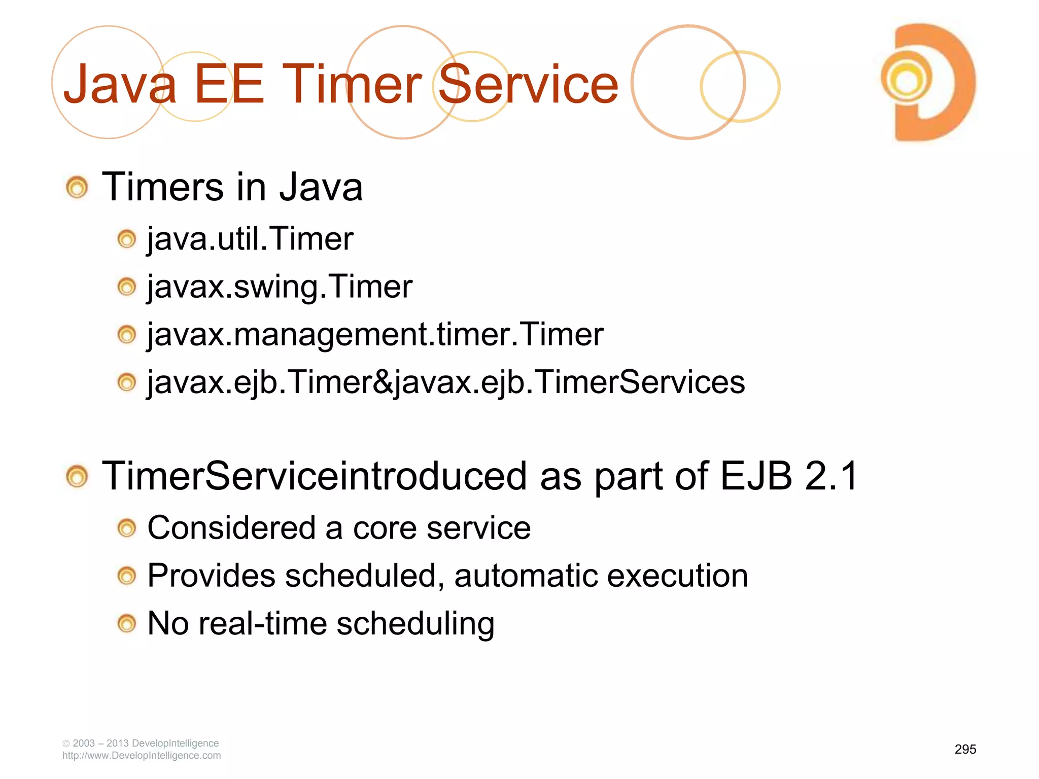 Java EE Timer Service
Timers in Java
java.util.Timer
javax.swing.Timer
javax.management.timer.Timer
javax.ejb.Timer&javax.ejb.TimerServices
TimerServiceintroduced as part of EJB 2.1
Considered a core service
Provides scheduled, automatic execution
No real-time scheduling
2003 – 2013 DevelopIntelligence
http://www.DevelopIntelligence.com
295
 