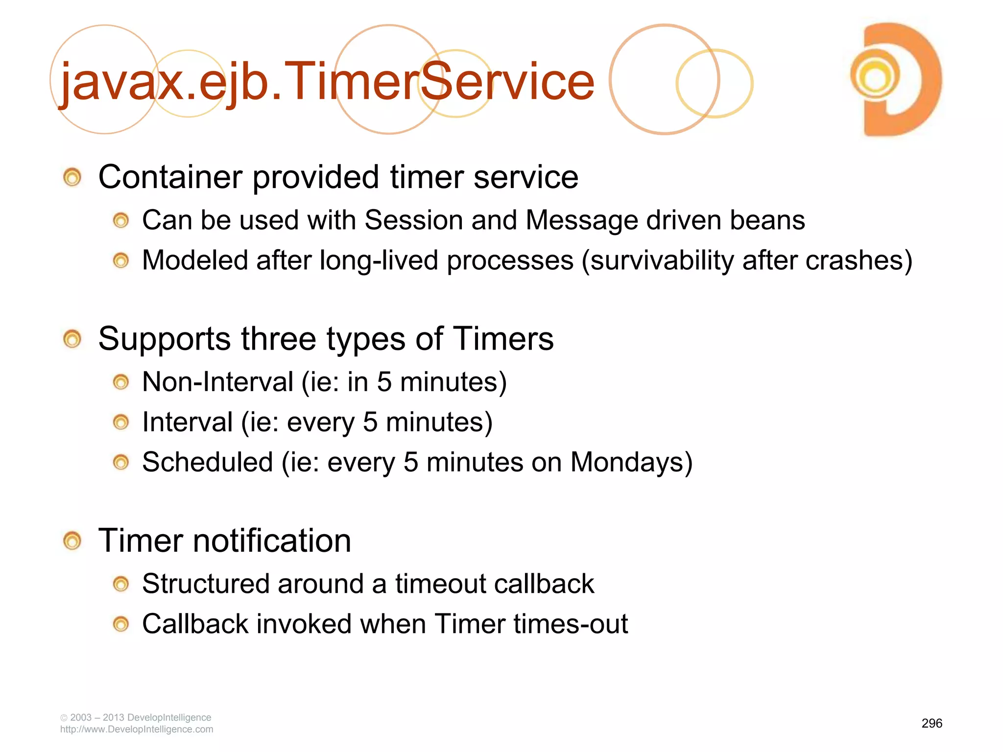 javax.ejb.TimerService
Container provided timer service
Can be used with Session and Message driven beans
Modeled after long-lived processes (survivability after crashes)
Supports three types of Timers
Non-Interval (ie: in 5 minutes)
Interval (ie: every 5 minutes)
Scheduled (ie: every 5 minutes on Mondays)
Timer notification
Structured around a timeout callback
Callback invoked when Timer times-out
2003 – 2013 DevelopIntelligence
http://www.DevelopIntelligence.com
296
 